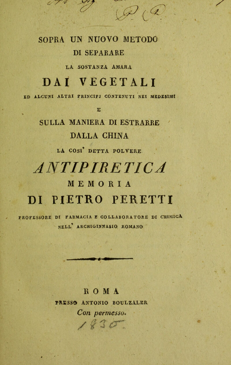 SOPRA UN NUOVO METODO DI SEPARARE LA SOSTANZA AMARA DAI VEGETALI ED ALCUNI ALTRI PRINCIPI CONTENUTI NEI MEDESIMI E SULLA MANIERA DI ESTRARRE DALLA CHINA LA cosi’ detta polvere ANTIPIRETICA MEMORIA DI PIETRO PERETTI PROFESSORE DI FARMACIA E COLLABORATORE DI CHIMICA NELL’ ARCHIGINNASIO ROMANO ROMA PRESSO ANTONIO BOULZALER. Con permesso. JZ ‘i 4 (A