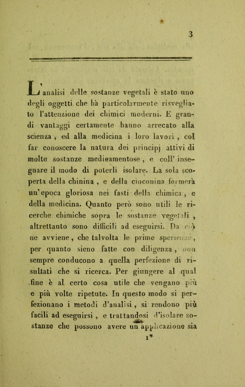 T * 1 A analisi delle sostanze vegetali e stato uno degli oggetti che ha particolarmente risveglia» to l’attenzione dei chimici moderni. E gran- di vantaggi certamente hanno arrecato alla scienza , ed alla medicina i loro lavori , col far conoscere la natura dei principi attivi dì molte sostanze medieamentose , e coll’ inse- gnare il modo di poterli isolare. La sola sco- perta della chinina , e della cinconina formerà un’epoca gloriosa nei fasti della chimica, e della medicina. Quanto però sono utili le ri- cerche chimiche sopra le sostanze veget ai , altrettanto sono difficili ad eseguirsi. Da ciò ne avviene, che talvolta le prime sperienzc, per quanto sieno fatte con diligenza , non sempre conducono a quella perfezione di ri- sultati che si ricerca. Per giungere al qual fine è al certo cosa utile che vengano più e più volte ripetute. In questo modo si per- fezionano i metodi d’analisi, si rendono più facili ad eseguirsi , e trattandosi d’isolare so- stanze che possono avere un applicazione sia