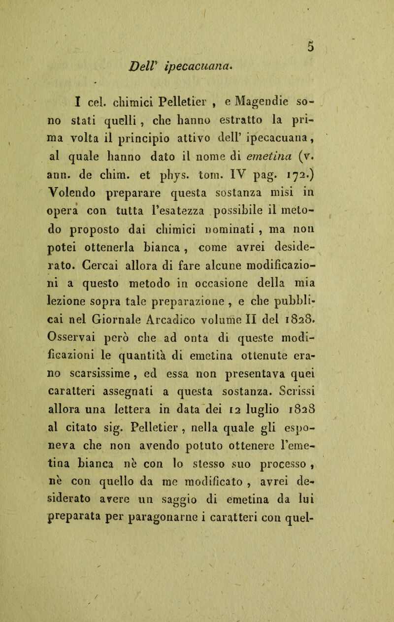DelV ipecacuana. I cel. chimici Pelletier , e Magendie so- no stati quelli , che hanno estratto la pri- ma volta il principio attivo dell’ ipecacuana, al quale hanno dato il nome di emetina (v. ann. de chini, et phys. tom. IV pag. 172.) Volendo preparare questa sostanza misi in opera con tutta l’esatezza possibile il meto- do proposto dai chimici nominati , ma non potei ottenerla bianca , come avrei deside- rato. Cercai allora di fare alcune modificazio- ni a questo metodo in occasione della mia lezione sopra tale preparazione , e che pubbli- cai nel Giornale Arcadico volameli del 1828. Osservai però che ad onta di queste modi- ficazioni le quantità di emetina ottenute era- no scarsissime , ed essa non presentava quei caratteri assegnati a questa sostanza. Scrissi allora una lettera in data dei 12 luglio 1828 al citato sig. Pelletier , nella quale gli espo- neva che non avendo potuto ottenere Feme- tina bianca nè con lo stesso suo processo , nè con quello da me modificato , avrei de- siderato avere un saggio di emetina da lui preparata per paragonarne i caratteri con quel-