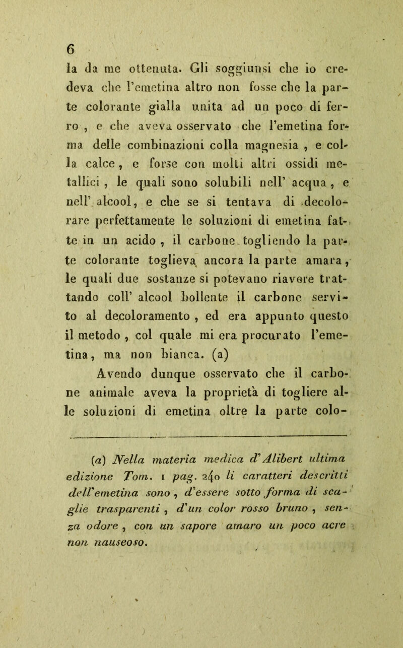 la eia me ottenuta. Gli soggiunsi che io cre- deva che l’emetina altro non fosse che la par- te colorante gialla unita ad un poco di fer- ro , e che aveva osservato che l’emetina for- ma delle combinazioni colla magnesia , e col- la calce, e forse con molti altri ossidi me- tallici , le cpaali sono solubili nell’ acqua , e nell’ alcool, e che se si tentava di decolo- rare perfettamente le soluzioni dL einetina fat- te in un acido , il carbone togliendo la par- te colorante toglieva ancora la parte amara, le quali due sostanze si potevano riavere trat- tando coll’ alcool bollente il carbone servi- to al decoloramento , ed era appunto questo il metodo , col quale mi era procurato l’eme- tina, ma non bianca, (a) Avendo dunque osservato che il carbo- ne animale aveva la proprietà di togliere al- le soluzioni di emetina oltre la parte colo- (a) Nella materia medica d'Alibert ultima edizione Tom. i pag. 240 li caratteri descritti deir emetina sono , d'essere sotto forma di sca- glie trasparenti , dun color rosso bruno , sen- za odore , con un sapore amaro un poco acre non nauseoso.
