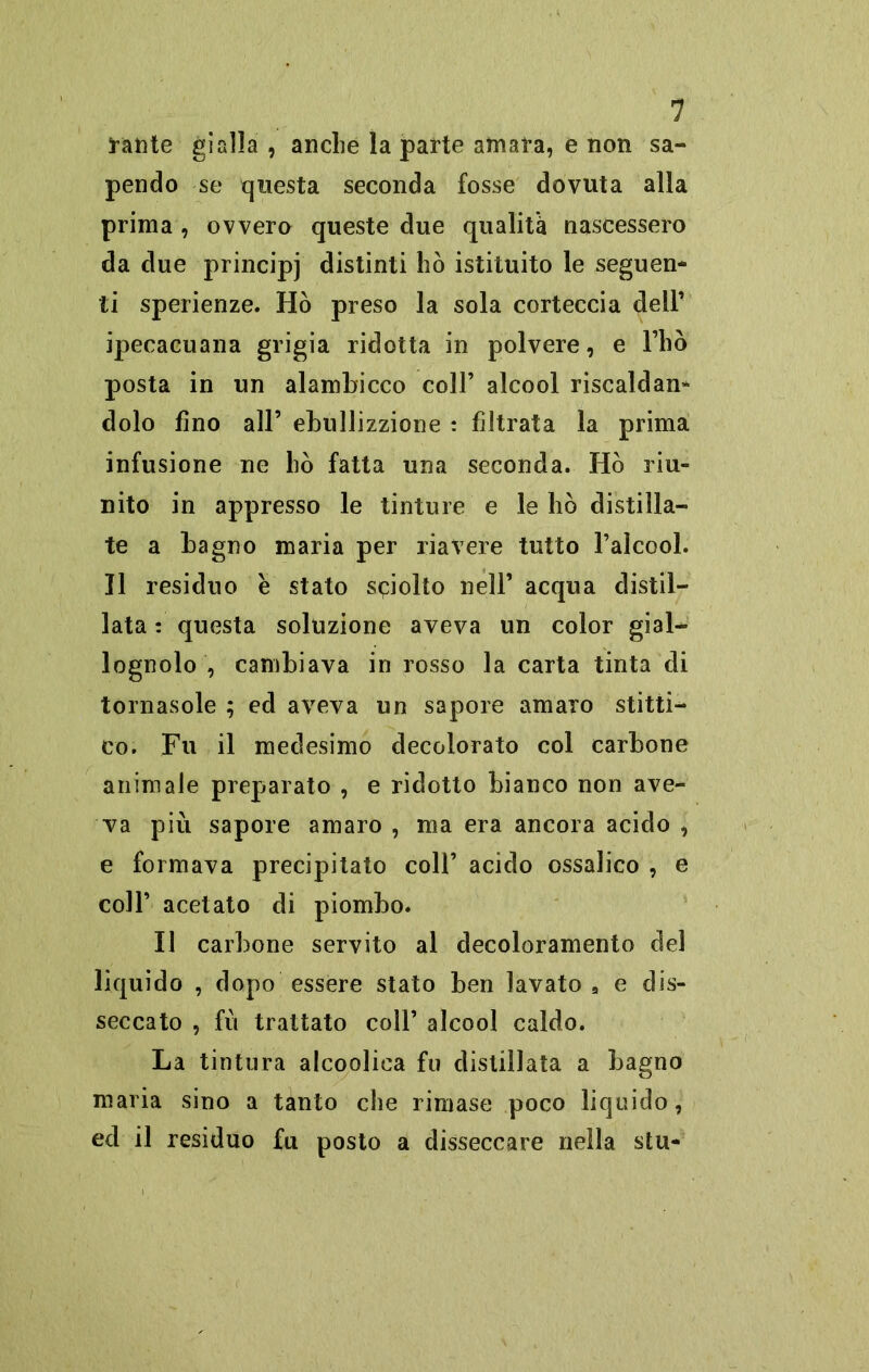 frante gialla , anche la parte amara, e non sa- pendo se questa seconda fosse dovuta alla prima , ovvero queste due qualità nascessero da due principi distinti hò istituito le seguen- ti sperienze. Hò preso la sola corteccia dell’ ipecacuana grigia ridotta in polvere, e Fho posta in un alambicco coll’ alcool riscaldan- dolo fino all’ ebullizzione : filtrata la prima infusione ne hò fatta una seconda. Hò riu- nito in appresso le tinture e le hò distilla- te a bagno maria per riavere tutto l’alcool. Il residuo e stato sciolto nell’ acqua distil- lata : questa soluzione aveva un color gial- lognolo , cambiava in rosso la carta tinta di tornasole ; ed aveva un sapore amaro setti- co. Fu il medesimo decolorato col carbone animale preparato , e ridotto bianco non ave- va più sapore amaro , ma era ancora acido , e formava precipitato coll’ acido ossalico , e coll’ acetato di piombo. Il carbone servito al decoloramento del liquido , dopo essere stato ben lavato 9 e dis- seccato , fu trattato coll’ alcool caldo. La tintura alcoolica fu distillata a bagno maria sino a tanto che rimase poco liquido, ed il residuo fu posto a disseccare nella stu-