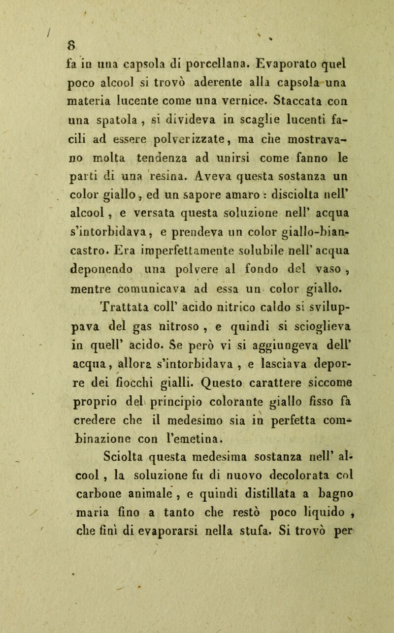 fa in una capsola di porcellana. Evaporato quel poco alcool si trovò aderente alla capsola una materia lucente come una vernice. Staccata con una spatola , si divideva in scaglie lucenti fa- cili ad essere polverizzate, ma che mostrava- no molta tendenza ad unirsi come fanno le parti di una resina. Aveva questa sostanza un color giallo, ed un sapore amaro : discioita nell’ alcool, e versata questa soluzione nell’ acqua s’intorbidava, e prendeva un color giallo-bian- castro. Era imperfettamente solubile nell’acqua deponendo una polvere al fondo del vaso , mentre comunicava ad essa un color giallo. Trattata coll’ acido nitrico caldo si svilup- pava del gas nitroso , e quindi si scioglieva in quell’ acido. Se però vi si aggiungeva dell’ acqua, allora s’intorbidava , e lasciava depor- re dei fiocchi gialli. Questo carattere siccome proprio del principio colorante giallo fìsso fa credere che il medesimo sia in perfetta com* binazione con l’emetina. Sciolta questa medesima sostanza nell’ al- cool , la soluzione fu di nuovo decolorata col carbone animale , e quindi distillata a bagno maria fino a tanto che restò poco liquido , che finì di evaporarsi nella stufa. Si trovò per