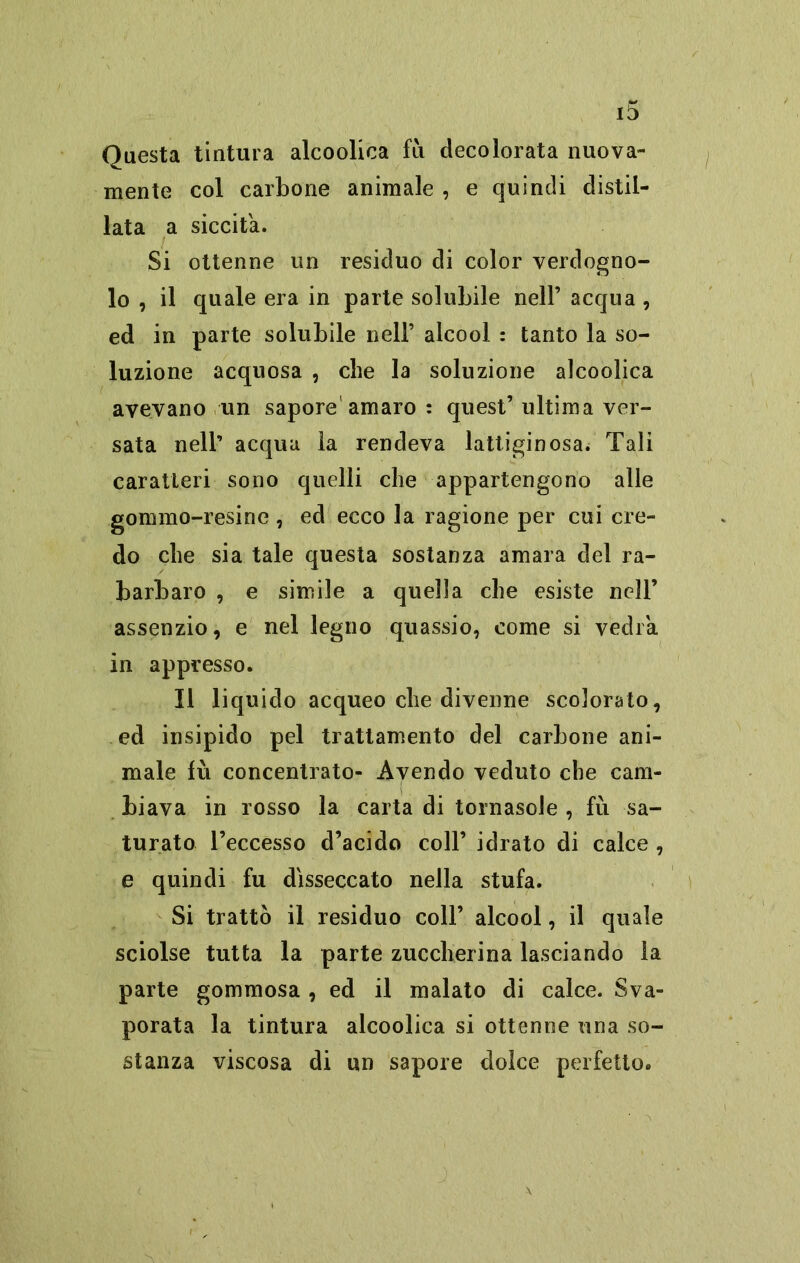 Questa tintura alcoolica fìi decolorata nuova- mente col carbone animale , e quindi distil- lata a siccità. Si ottenne un residuo di color verdogno- lo , il quale era in parte solubile nell’ acqua , ed in parte solubile nell’ alcool : tanto la so- luzione acquosa , che la soluzione alcoolica avevano un sapore'amaro : quest’ ultima ver- sata nell’ acqua la rendeva lattiginosa. Tali caratteri sono quelli che appartengono alle gommo-resine , ed ecco la ragione per cui cre- do che sia tale questa sostanza amara del ra- barbaro , e simile a quella che esiste nell’ assenzio, e nel legno quassio, come si vedrà in appresso. Il liquido acqueo che divenne scolorato, ed insipido pel trattamento del carbone ani- male fù concentrato- Avendo veduto che cam- biava in rosso la carta di tornasole , fù sa- turato l’eccesso d’acido coll’ idrato di calce , e quindi fu disseccato nella stufa. Si trattò il residuo coll’ alcool, il quale sciolse tutta la parte zuccherina lasciando la parte gommosa , ed il malato di calce. Sva- porata la tintura alcoolica si ottenne una so- stanza viscosa di un sapore dolce perfetto. \