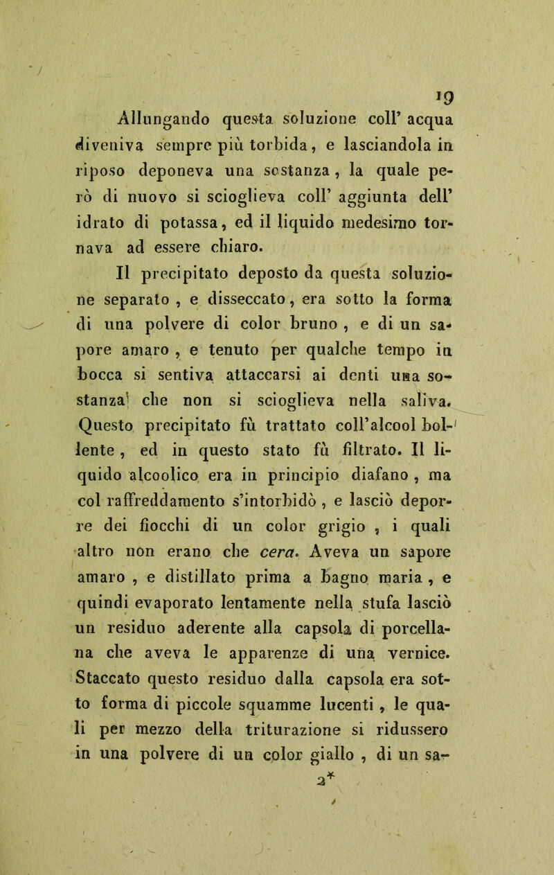 J9 Allungando questa soluzione coll’ acqua diveniva sempre più torbida, e lasciandola in riposo deponeva una sostanza , la quale pe- rò di nuovo si scioglieva coll’ aggiunta dell’ idrato di potassa, ed il liquido medesimo tor- nava ad essere chiaro. Il precipitato deposto da questa soluzio- ne separato , e disseccato, era sotto la forma di una polvere di color bruno , e di un sa- pore amaro , e tenuto per qualche tempo in bocca si sentiva attaccarsi ai denti usa so- stanza] che non si scioglieva nella saliva. Questo precipitato fù trattato coll’alcool boi-1 lente , ed in questo stato fu filtrato. Il li- quido alcoolico era in principio diafano , ma col raffreddamento s’intorbidò , e lasciò depor- re dei fiocchi di un color grigio , i quali altro non erano che cera. Aveva un sapore amaro , e distillato prima a bagno maria , e quindi evaporato lentamente nella stufa lasciò un residuo aderente alla capsola di porcella- na che aveva le apparenze di una vernice. Staccato questo residuo dalla capsola era sot- to forma di piccole squamine lucenti , le qua- li per mezzo della triturazione si ridussero in una polvere di un color giallo , di un sa- J'