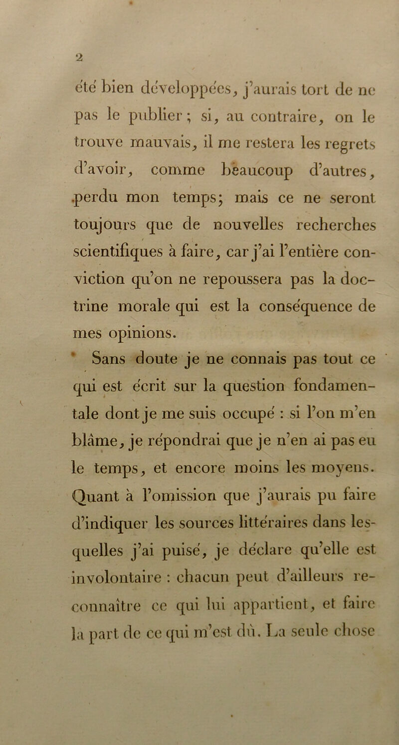 été bien développées, j’aurais tort de ne pas le publier; si, au contraire, on le trouve mauvais, il me restera les regrets d’avoir, comme beaucoup d’autres, .perdu mon temps; mais ce ne seront toujours que de nouvelles recherches scientifiques à faire, car j’ai l’entière con- viction qu’on ne repoussera pas la doc- trine morale qui est la conséquence de mes opinions. Sans doute je ne connais pas tout ce qui est écrit sur la question fondamen- tale dont je me suis occupé : si l’on m’en blâme, je répondrai que je n’en ai pas eu le temps, et encore moins les moyens. Quant à l’omission que j’aurais pu faire d’indiquer les sources littéraires dans les- quelles j’ai puisé, je déclare qu’elle est involontaire : chacun peut d’ailleurs re- connaître ce qui lui appartient, et faire la part de ce qui m’est du. La seule chose