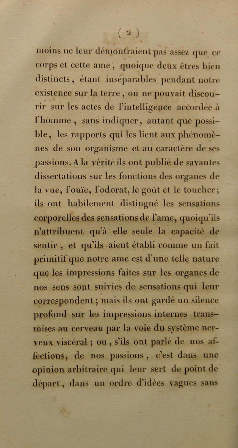 moins ne leur démontraient pas assez que ce corps et cette aine, quoique deux êtres bien distincts, étant inséparables pendant notre existence sur la terre , on ne pouvait discou- rir sur les actes de l’intelligence accordée à l’homme , sans indiquer, autant que possi- ble, les rapports qui les lient aux phénomè- nes de son organisme et au caractère de ses passions. A la vérité ils ont publié de savantes dissertations sur les fonctions des organes de la vue, Fouie, Fodorat, le goût et le toucher; ils ont habilement distingué les sensations corporelles des sensations de Famé, quoiqu'ils n’attribuent qu’à elle seule la capacité de sentir , et qu’ils aient établi comme un fait primitif que notre ame est d’une telle nature que les impressions faites sur les organes de nos sens sont suivies de sensations qui leur correspondent ; mais ils ont gardé un silence profond sur les impressions internes trans- mises au cerveau par la voie du système ner- veux viscéral ; ou, s’ils ont parlé de nos af- fections, de nos passions , c’est dans une opinion arbitraire qui leur sert de point de départ, dans un ordre d’idées vagues sans