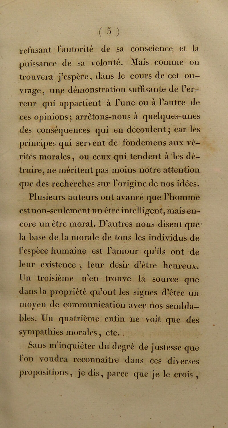 refusant l’autorité de sa conscience et la puissance de sa volonté. Mais comme on trouvera j’espère, dans le cours de cet ou- vrage , une démonstration suffisante de l’er- reur qui appartient à l’une ou à l’autre de ces opinions ; arrêtons-nous à quelques-unes des conséquences qui en découlent ; car les principes qui servent de fondemens aux vé- rités morales, ou ceux qui tendent à les dé- truire, ne méritent pas moins notre attention que des recherches sur l’origine de nos idées. Plusieurs auteurs ont avancé que l’homme est non-seulement un être intelligent, mais en- core un être moral. D’autres nous disent que la base de la morale de tous les individus de I * l’espèce humaine est l’amour qu’ils ont de leur existence , leur désir d’être heureux. Un troisième n’en trouve la source que dans la propriété qu’ont les signes d’être un moyen de communication avec nos sembla- bles. Un quatrième enfin ne voit que des sympathies morales , etc. > Sans m’inquiéter du degré de justesse que l’on voudra reconnaître dans ces diverses propositions, je dis, parce que je le crois ,