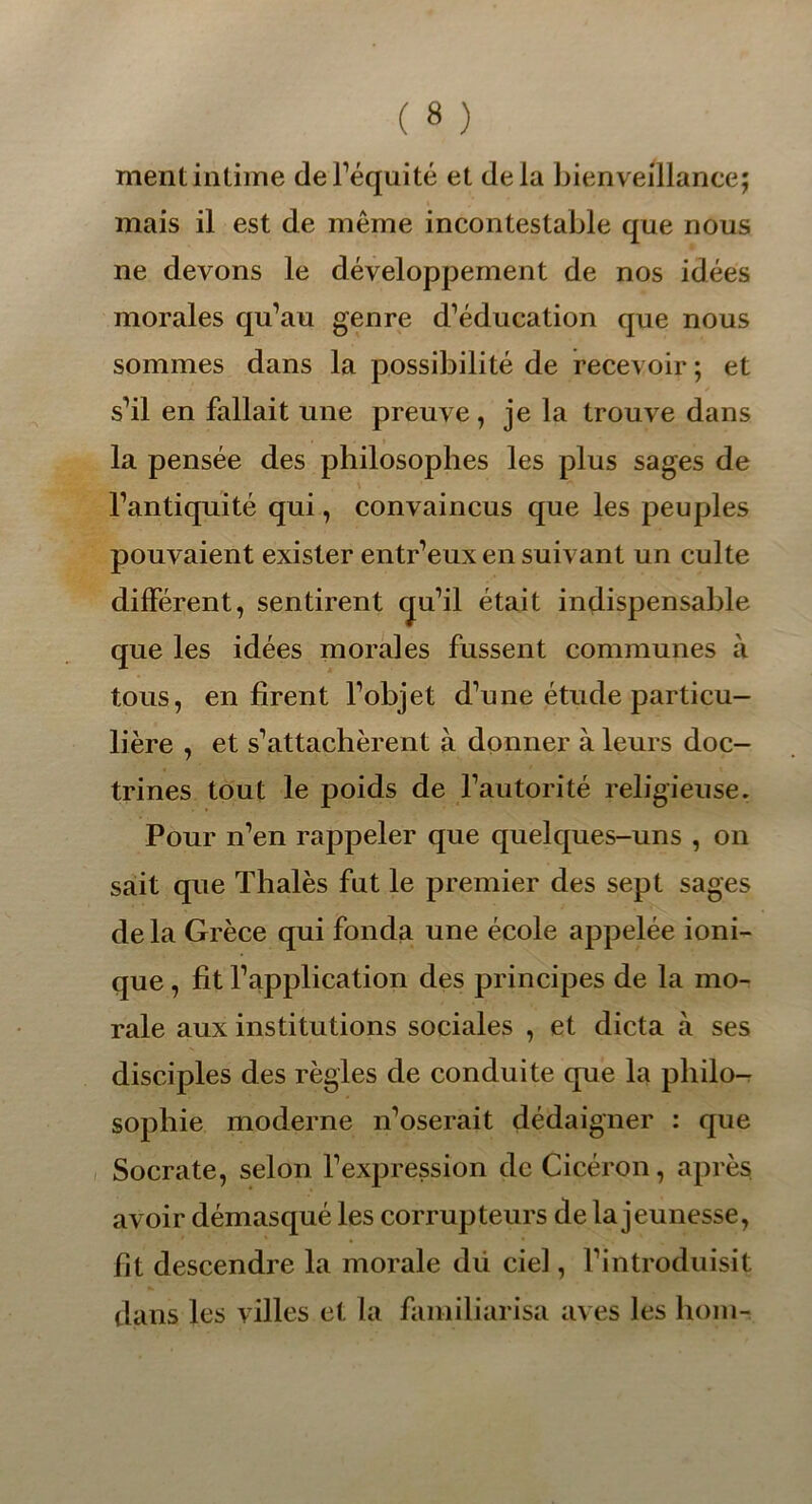 ment intime de l’équité et delà bienveillance; mais il est de même incontestable que nous ne devons le développement de nos idées morales qu’au genre d’éducation que nous sommes dans la possibilité de recevoir ; et s’il en fallait une preuve, je la trouve dans la pensée des philosophes les plus sages de l’antiquité qui, convaincus que les peuples pouvaient exister entr’eux en suivant un culte différent, sentirent qu’il était indispensable que les idées morales fussent communes à tous, en firent l’objet d’une étude particu- lière , et s’attachèrent à donner à leurs doc- trines tout le poids de l’autorité religieuse. Pour n’en rappeler que quelques-uns , on sait que Thalès fut le premier des sept sages delà Grèce qui fonda une école appelée ioni- que , fit l’application des principes de la mo- rale aux institutions sociales , et dicta à ses disciples des règles de conduite que la philo- sophie moderne n’oserait dédaigner : que Socrate, selon l’expression de Cicéron, après avoir démasqué les corrupteurs de la jeunesse, fit descendre la morale dii ciel, l’introduisit dans les villes et la familiarisa aves les boni-