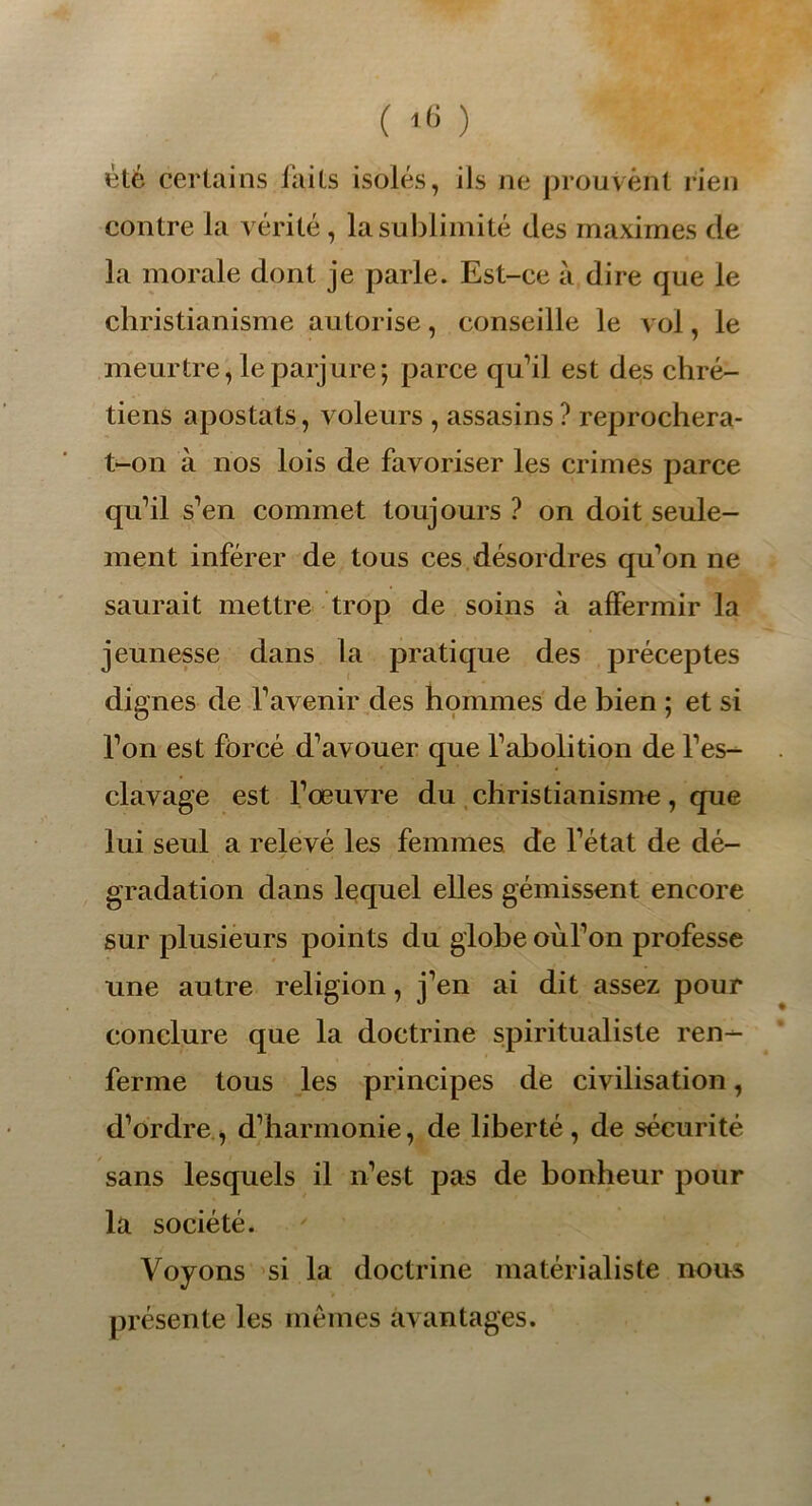 ( ‘6 ) été certains laits isolés, ils ne prouvent rien contre la vérité, la sublimité des maximes de la morale dont je parle. Est-ce à dire que le christianisme autorise, conseille le vol, le meurtre, le parjure; parce qu’il est des chré- tiens apostats, voleurs , assasins ? reprochera- t-on à nos lois de favoriser les crimes parce qu’il s’en commet toujours ? on doit seule- ment inférer de tous ces désordres qu’on ne saurait mettre trop de soins à affermir la jeunesse dans la pratique des préceptes dignes de l’avenir des hommes de bien ; et si l’on est forcé d’avouer que l’abolition de l’es- clavage est l’œuvre du christianisme, que lui seul a relevé les femmes de l’état de dé- gradation dans lequel elles gémissent encore sur plusieurs points du globe oùl’on professe une autre religion, j’en ai dit assez pour conclure que la doctrine spiritualiste ren- ferme tous les principes de civilisation, d’ordre, d’harmonie, de liberté, de sécurité sans lesquels il n’est pas de bonheur pour la société. Voyons si la doctrine matérialiste nous présente les mêmes avantages.