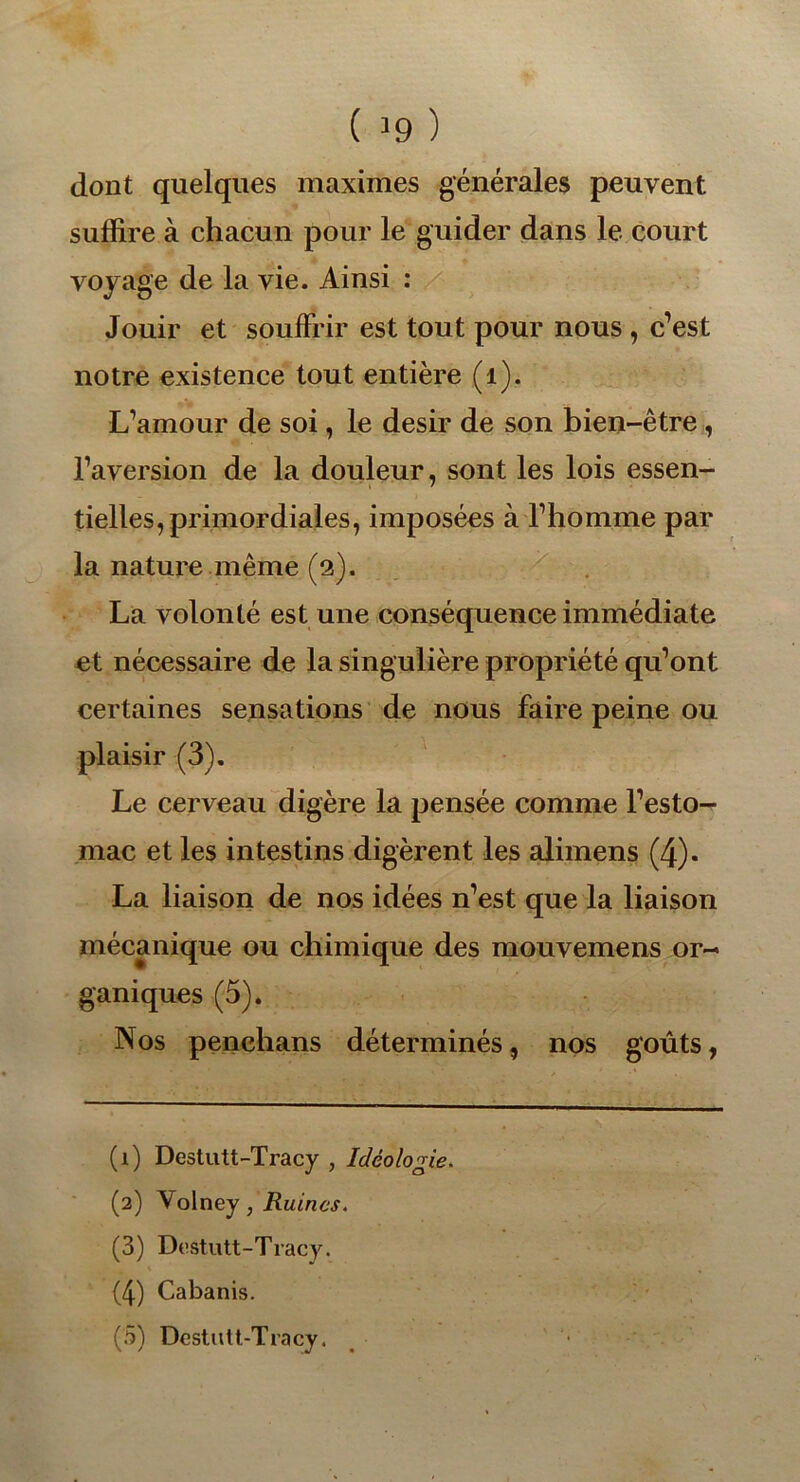 dont quelques maximes générales peuvent suffire à chacun pour le guider dans le court voyage de la vie. Ainsi : Jouir et souffrir est tout pour nous , c’est notre existence tout entière (1). L’amour de soi, le désir de son bien-être, l’aversion de la douleur, sont les lois essen- tielles, primordiales, imposées à l’homme par la nature même (2). La volonté est une conséquence immédiate et nécessaire de la singulière propriété qu’ont certaines sensations de nous faire peine ou plaisir (3). Le cerveau digère la pensée comme l’esto- mac et les intestins digèrent les alimens (4). La liaison de nos idées n’est que la liaison mécanique ou chimique des mouvemens or- ganiques (5). Nos penchans déterminés, nos goûts, (1) Destutt-Tracy , Idéologie. (2) Volney, Ruines. (3) Destutt-Tracy. (4) Cabanis. (5) Destutt-Tracy.