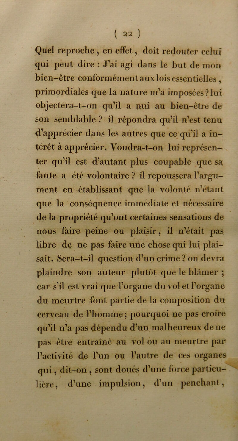 Quel reproche, en effet, doit redouter celui qui peut dire : J’ai agi dans le but de mon bien-être conformément aux lois essentielles , primordiales que la nature m’a imposées?lui objectera-t-on qu’il a nui au bien-être de son semblable ? il répondra qu’il n’est tenu d’apprécier dans les autres que ce qu’il a in- térêt à apprécier. Voudra-t-on lui représen- ter qu’il est d’autant plus coupable que sa faute a été volontaire ? il repoussera l’argu- ment en établissant que la volonté n’étant que la conséquence immédiate et nécessaire de la propriété qu’ont certaines sensations de nous faire peine ou plaisir, il n’était pas libre de ne pas faire une chose qui lui plai- sait. Sera-t-il question d’un crime ? on devra plaindre son auteur plutôt que le blâmer ; car s’il est vrai que l’organe du vol et l’organe du meurtre font partie de la composition du cerveau de l’homme; pourquoi ne pas croire X qu’il n’a pas dépendu d’un malheureux de ne pas être entraîné au vol ou au meurtre par l’activité de l’un ou l’autre de ces organes qui, dit-on , sont doués d’une force particu- lière, d’une impulsion, d’un penchant,