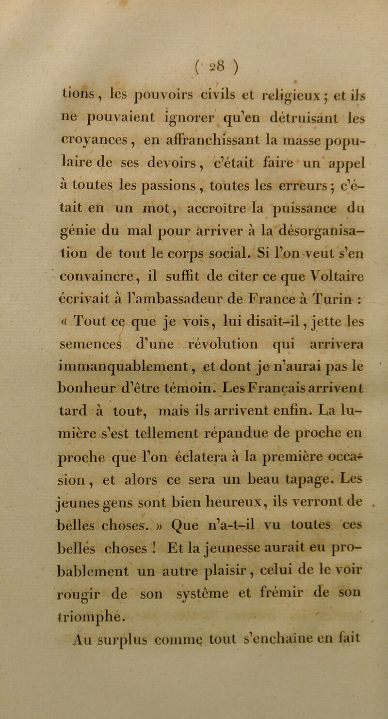 lions, les pouvoirs civils et religieux ; et iis ne pouvaient ignorer qu’en détruisant les croyances , en affranchissant la masse popu- laire de ses devoirs, c’était faire un appel à toutes les passions , toutes les erreurs ; c’é- tait en un mot, accroître la puissance du génie du mal pour arriver à la désorganisa- tion de tout le corps social. Si l’on veut s’en convaincre, il suffit de citer ce que Voltaire écrivait à l’ambassadeur de France à Turin : « Tout ce que je vois, lui disait-il, jette les semences d’une révolution qui arrivera immanquablement, et dont je n’aurai pas le bonheur d’être témoin. Les Français arrivent tard à tout*, mais ils arrivent enfin. La lu- mière s’est tellement répandue de proche en proche que l’on éclatera à la première occa- sion , et alors ce sera un beau tapage. Les jeunes gens sont bien heureux, ils verront de belles choses. » Que n’a-t-il vu toutes ces belles choses ! Et la jeunesse aurait eu pro- bablement un autre plaisir, celui de le voir rougir de son système et frémir de son triomphe. Au surplus comme tout s’enchaîne en fait