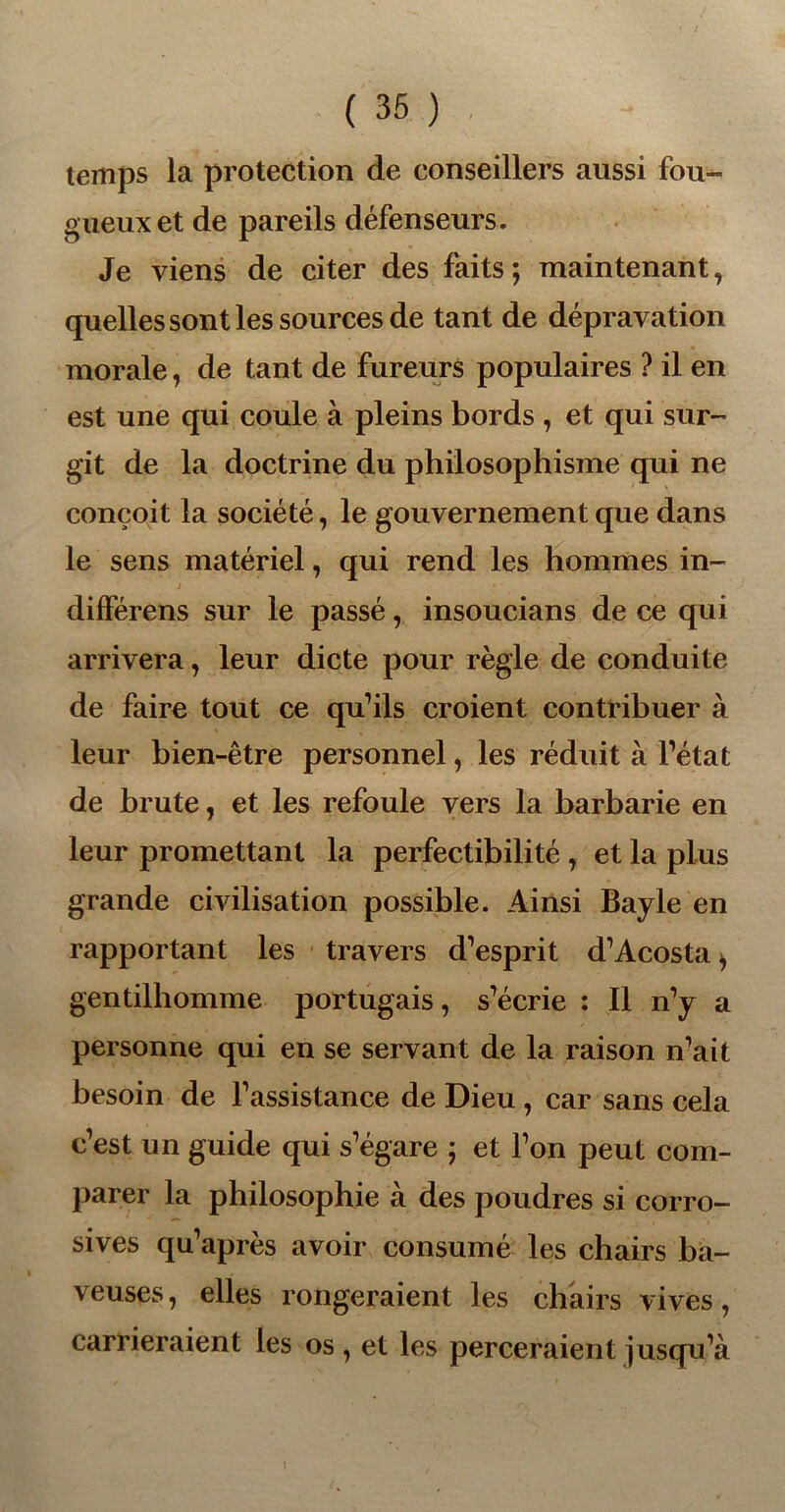 temps la protection de conseillers aussi fou- gueux et de pareils défenseurs. Je viens de citer des faits; maintenant, quelles sont les sources de tant de dépravation morale, de tant de fureurs populaires ? il en est une qui coule à pleins bords , et qui sur- git de la doctrine du philosophisme qui ne conçoit la société, le gouvernement que dans le sens matériel, qui rend les hommes in- » différens sur le passé, insoucians de ce qui arrivera, leur dicte pour règle de conduite de faire tout ce qu’ils croient contribuer à leur bien-être personnel, les réduit à l’état de brute, et les refoule vers la barbarie en leur promettant la perfectibilité , et la plus grande civilisation possible. Ainsi Bayle en rapportant les travers d’esprit d’Acosta > gentilhomme portugais, s’écrie : Il n’y a personne qui en se servant de la raison n’ait besoin de l’assistance de Dieu , car sans cela c’est un guide qui s’égare ; et l’on peut com- parer la philosophie à des poudres si corro- sives qu’après avoir consumé les chairs ba- veuses , elles rongeraient les chairs vives, carrieraient les os, et les perceraient jusqu’à