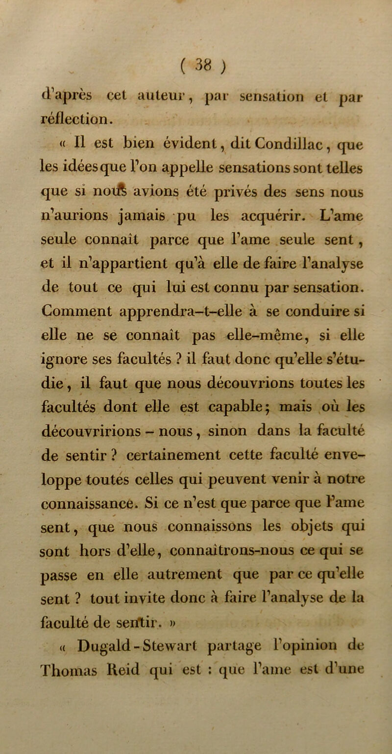 d’après cet auteur, par sensation et par réflection. « Il est bien évident, dit Condillac, que les idées que Ton appelle sensations sont telles que si norft avions été privés des sens nous n’aurions jamais pu les acquérir. L’ame seule connaît parce que l’ame seule sent, et il n’appartient qu’à elle de faire l’analyse de tout ce qui lui est connu par sensation. Comment apprendra-t-elle à se conduire si elle ne se connaît pas elle-même, si elle ignore ses facultés ? il faut donc qu’elle s’étu- die , il faut que nous découvrions toutes les facultés dont elle est capable; mais où les découvririons - nous, sinon dans la faculté de sentir ? certainement cette faculté enve- loppe toutes celles qui peuvent venir à notre connaissance. Si ce n’est que parce que l’ame sent, que nous connaissons les objets qui sont hors d’elle, connaîtrons-nous ce qui se passe en elle autrement que par ce qu’elle sent ? tout invite donc à faire l’analyse de la faculté de sentir. » a Dugald-Stewart partage l’opinion de Thomas Keid qui est : que l’ame est d’une