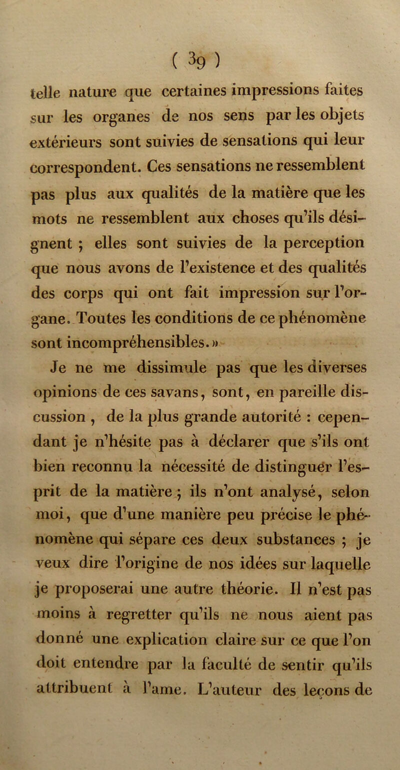 telle nature que certaines impressions faites sur les organes de nos sens par les objets extérieurs sont suivies de sensations qui leur correspondent. Ces sensations ne ressemblent pas plus aux qualités de la matière que les mots ne ressemblent aux choses qu’ils dési- gnent ; elles sont suivies de la perception que nous avons de l’existence et des qualités des corps qui ont fait impression sur l’or- gane. Toutes les conditions de ce phénomène sont incompréhensibles.» Je ne me dissimule pas que les diverses opinions de ces savans, sont, en pareille dis- cussion , de la plus grande autorité : cepen- dant je n’hésite pas à déclarer que s’ils ont bien reconnu la nécessité de distinguer l’es- prit de la matière; ils n’ont analysé, selon moi, que d’une manière peu précise le phé- nomène qui sépare ces deux substances ; je veux dire l’origine de nos idées sur laquelle je proposerai une autre théorie. Il n’est pas moins à regretter qu’ils ne nous aient pas donné une explication claire sur ce que l’on doit entendre par la faculté de sentir qu’ils attribuent à famé. L’auteur des leçons de