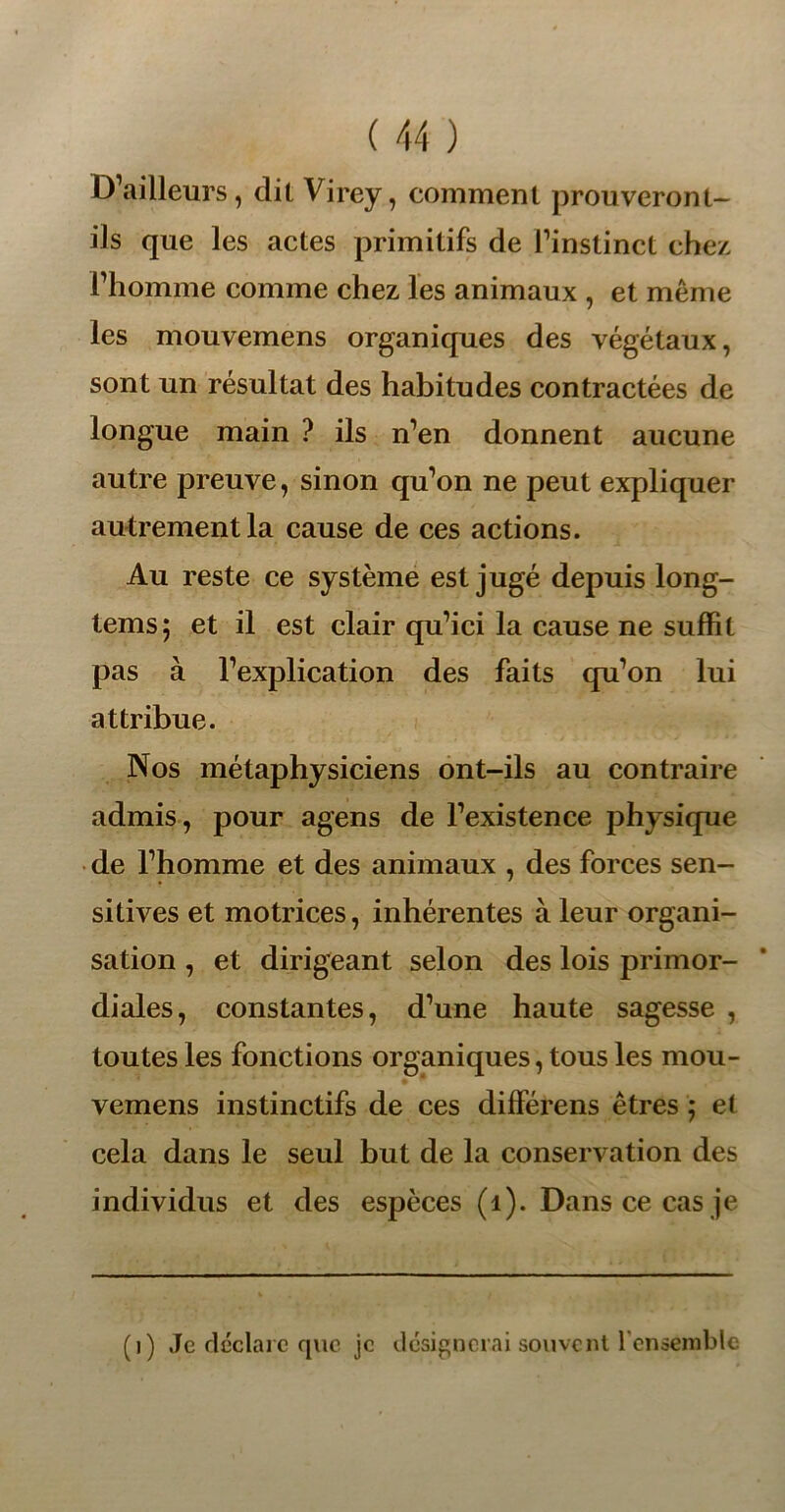 D’ailleurs, dit Virey, comment prouveront- ils que les actes primitifs de l’instinct chez, l’homme comme chez les animaux , et même les mouvemens organiques des végétaux, sont un résultat des habitudes contractées de longue main ? ils n’en donnent aucune autre preuve, sinon qu’on ne peut expliquer autrement la cause de ces actions. Au reste ce système est jugé depuis long- tems; et il est clair qu’ici la cause ne suffit pas à l’explication des faits qu’on lui attribue. Nos métaphysiciens ont-ils au contraire admis, pour agens de l’existence physique de l’homme et des animaux , des forces sen- sitives et motrices, inhérentes à leur organi- sation , et dirigeant selon des lois primor- diales, constantes, d’une haute sagesse , toutes les fonctions organiques, tous les mou- vemens instinctifs de ces différens êtres ; et cela dans le seul but de la conservation des individus et des espèces (1). Dans ce cas je (i) Je déclare que je désignerai souvent l'ensemble