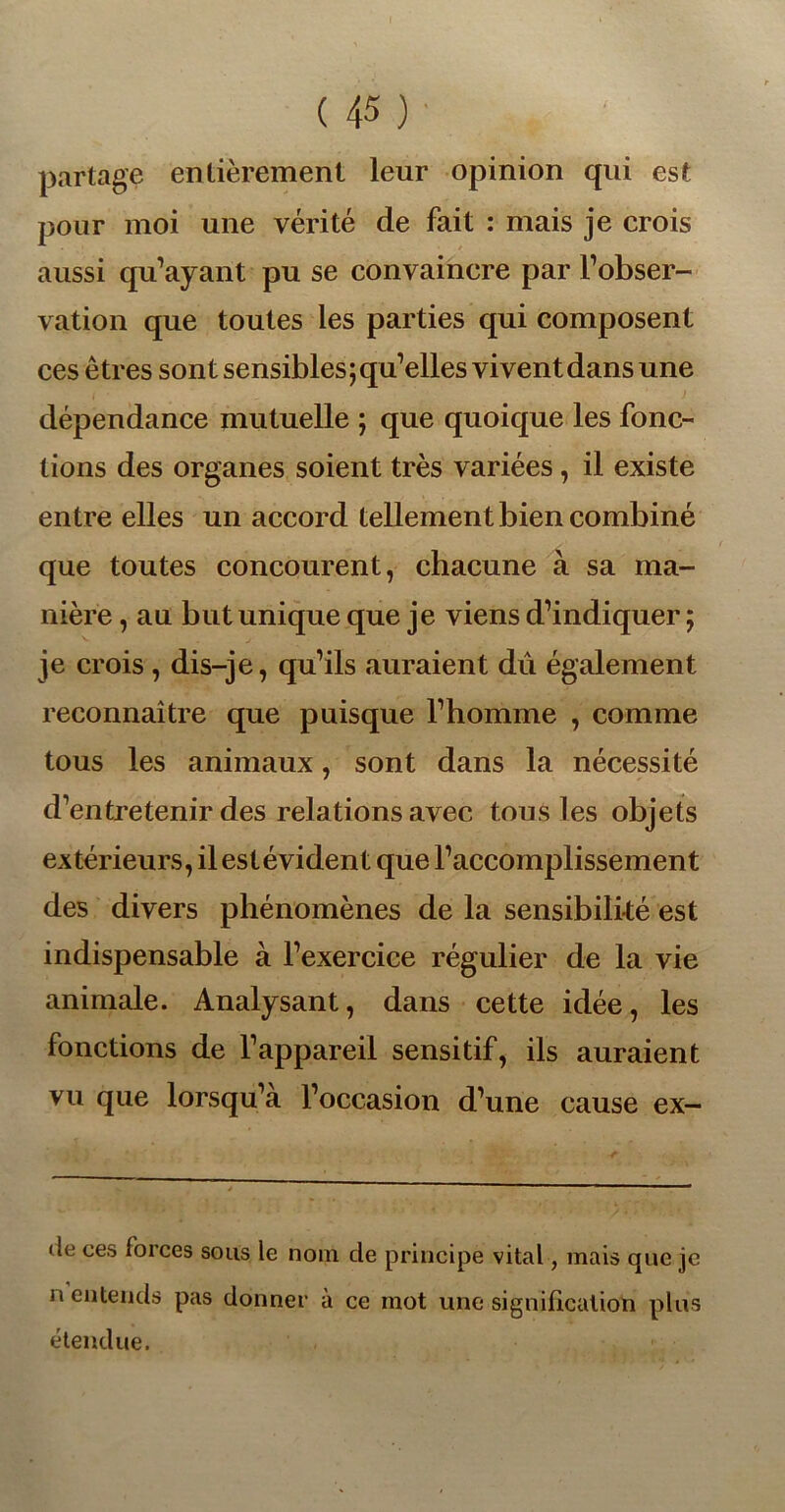 partage entièrement leur opinion qui est pour moi une vérité de fait : mais je crois aussi qu’ayant pu se convaincre par l’obser- vation que toutes les parties qui composent ces êtres sont sensibles ; qu’elles vivent dans une dépendance mutuelle ; que quoique les fonc- tions des organes soient très variées, il existe entre elles un accord tellement bien combiné que toutes concourent, chacune à sa ma- nière , au but unique que je viens d’indiquer ; je crois , dis-je, qu’ils auraient dû également reconnaître que puisque l’homme , comme tous les animaux, sont dans la nécessité d’entretenir des relations avec tous les objets extérieurs, il est évident que l’accomplissement des divers phénomènes de la sensibilité est indispensable à l’exercice régulier de la vie animale. Analysant, dans cette idée, les fonctions de l’appareil sensitif, ils auraient vu que lorsqu’à l’occasion d’une cause ex- <le ces forces sous le nom de principe vital, mais que je n entends pas donner à ce mot une signification plus étendue.