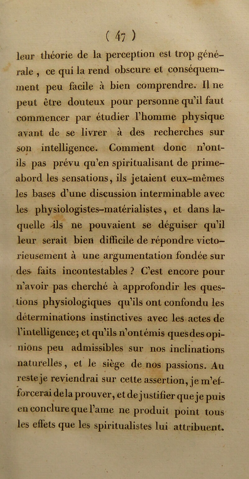 leur théorie de la perception est trop géné- rale , ce qui la rend obscure et conséquem- ment peu facile à bien comprendre. Il ne peut être douteux pour personne qu’il faut commencer par étudier l’homme physique avant de se livrer à des recherches sur son intelligence. Comment donc n’ont- ils pas prévu qu’en spiritualisant de prime- abord les sensations, ils jetaient eux-mêmes les bases d’une discussion interminable avec les physiologistes-matérialistes, et dans la- quelle dis ne pouvaient se déguiser qu’il leur serait bien difficile de répondre victo- rieusement à une argumentation fondée sur des faits incontestables ? C’est encore pour n’avoir pas cherché à approfondir les ques- tions physiologiques qu’ils ont confondu les déterminations instinctives avec les actes de l’intelligence; et qu’ils n’ontémis quesdes opi- nions peu admissibles sur nos inclinations naturelles, et le siège de nos passions. Au reste je reviendrai sur cette assertion, je m’ef- forcerai delà prouver, et de justifier que je puis en conclure que l’ame ne produit point tous les effets que les spiritualistes lui attribuent*