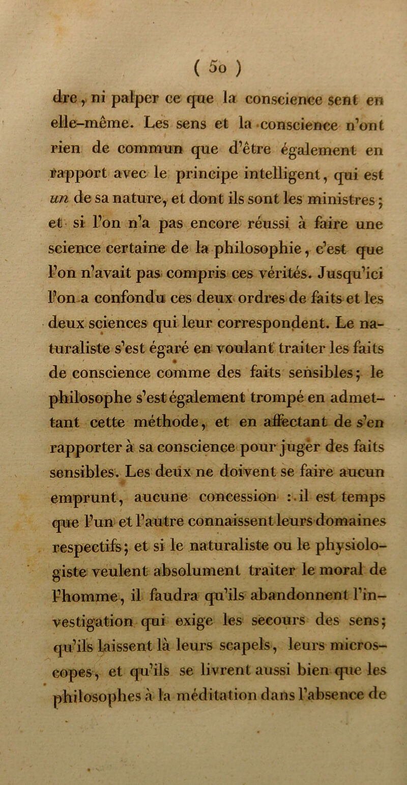 cire y ni palper ce que la conscience sent en elle-même. Les sens et la conscience n’ont rien de commun que d’être également en rapport avec le principe intelligent, qui est un de sa nature, et dont ils sont les ministres ; et si l’on n’a pas encore réussi à faire une science certaine de la philosophie, c’est que l’on n’avait pas compris ces vérités. Jusqu’ici l’on a confondu ces deux ordres de faits et les deux sciences qui leur correspondent. Le na- turaliste s’est égaré en voulant traiter les faits de conscience comme des faits sensibles; le philosophe s’est également trompé en admet- tant cette méthode, et en affectant de s’en rapporter à sa conscience pour juger des faits sensibles. Les deux ne doivent se faire aucun emprunt, aucune concession :. il est temps que l’un et l’autre connaissent leurs domaines respectifs ; et si le naturaliste ou le physiolo- giste veulent absolument traiter le moral de Fhomme, il faudra qu’ils abandonnent l’in- vestigation qui exige les secours des sens; qu’ils laissent là leurs scapels, leurs micros- copes, et qu’ils se livrent aussi bien que les • philosophes à la méditat ion dans l’absence de