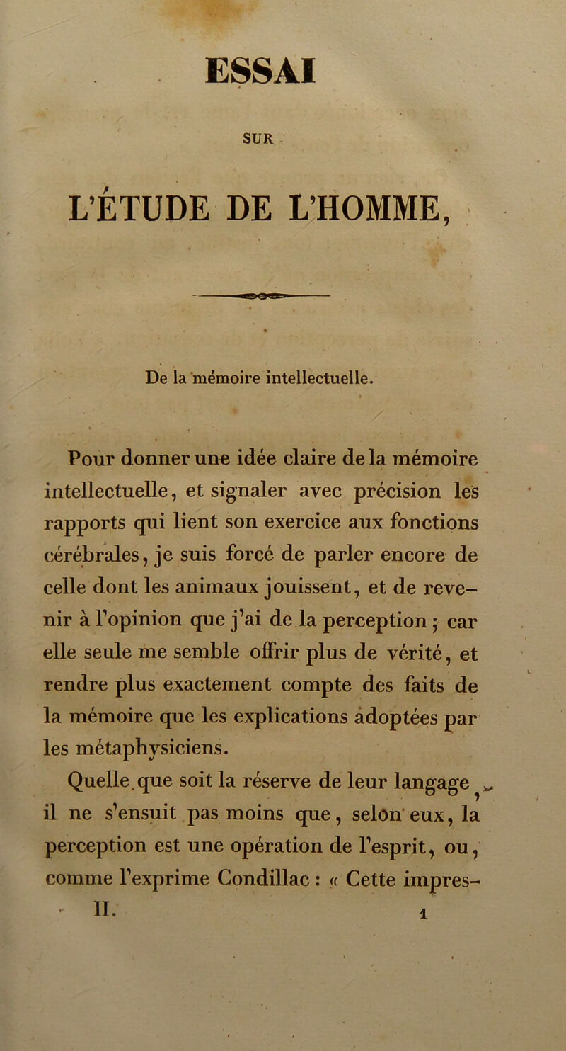 SUR L’ÉTUDE DE L’HOMME, ■i'»n2ii-» i De la mémoire intellectuelle. , • / * T Pour donner une idée claire de la mémoire intellectuelle, et signaler avec précision les rapports qui lient son exercice aux fonctions cérébrales, je suis forcé de parler encore de celle dont les animaux jouissent, et de reve- nir à l’opinion que j’ai de la perception ; car elle seule me semble offrir plus de vérité, et rendre plus exactement compte des faits de la mémoire que les explications adoptées par les métaphysiciens. Quelle.que soit la réserve de leur langage ^ il ne s’ensuit pas moins que, selon eux, la perception est une opération de l’esprit, ou, comme l’exprime Condillac : « Cette impres- • II.