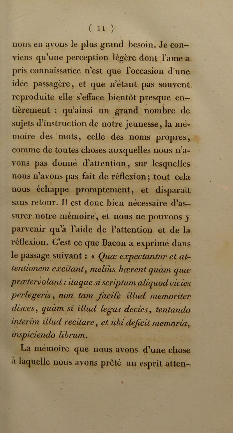 nous en avons le plus grand besoin. Je con- viens qu’une perception légère dont l’ame a pris connaissance n’est que l’occasion d’une idée passagère, et que n’étant pas souvent reproduite elle s’efface bientôt presque en- • « tièrement : qu’ainsi un grand nombre de sujets d’instruction de notre jeunesse, la mé- moire des mots, celle des noms propres, comme de toutes choses auxquelles nous n’a- vons pas donné d’attention, sur lesquelles nous n’avons pas fait de réflexion ; tout cela nous échappe promptement, et disparait sans retour. Il est donc bien nécessaire d’as- surer notre mémoire, et nous ne pouvons y parvenir qu’à l’aide de l’attention et de la réflexion. C’est ce que Bacon a exprimé dans le passage suivant : « Quœ expectantur et at- tentionem excitant, meliiis hœrent quàm quœ prœtervolant : itaque siscriptum aliquod vicies perlegeris, non tam facile illud memoriter disces, quàm si illud legas decies, tentando intérim illud recitarey et ubi déficit memoria, inspiciendo librum. La mémoire que nous avons d’une chose a laquelle nous avons prêté un esprit atten-