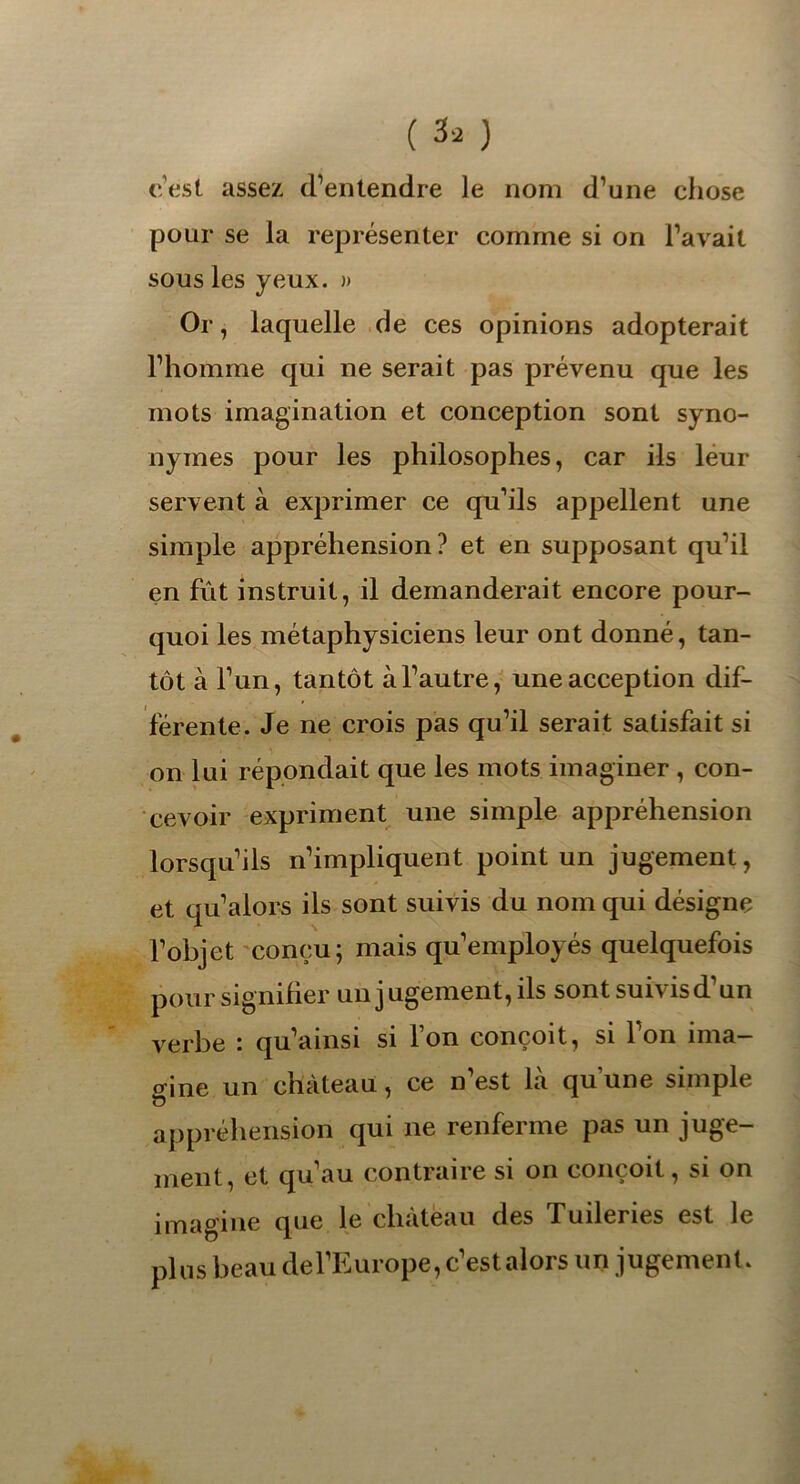 c’est assez d’entendre le nom d’une chose pour se la représenter comme si on l’avait sous les yeux. )> Or, laquelle de ces opinions adopterait l’homme qui ne serait pas prévenu que les mots imagination et conception sont syno- nymes pour les philosophes, car ils leur servent à exprimer ce qu’ils appellent une simple appréhension? et en supposant qu’il en fût instruit, il demanderait encore pour- quoi les métaphysiciens leur ont donné, tan- tôt à l’un, tantôt à l’autre, une acception dif- férente. Je ne crois pas qu’il serait satisfait si on lui répondait que les mots imaginer , con- cevoir expriment une simple appréhension lorsqu’ils n’impliquent point un jugement, et qu’alors ils sont suivis du nom qui désigne l’objet conçu; mais qu’employés quelquefois pour signifier un jugement, ils sont suivis d un verbe i qu’amsi si ion conçoit, si Ion ima gine un château, ce n’est là qu une simple appréhension qui 11e renferme pas un juge- ment, et qu’au contraire si on conçoit, si on imagine que le chateau des f uilenes est le plus beau de l’Europe, c’est alors un jugement.