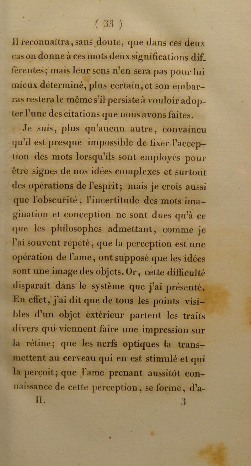 Il reconnaîtra,sans doute, que dans ces deux cas on donne à ces mots deux significations dif_ férentes; mais leur sens n’en sera pas pour lui mieux déterminé, pins certain, et son embar- ras restera le même s’il persiste à vouloir adop- ter l’une des citations que nous avons faites. Je suis, plus qu’aucun autre, convaincu qu’il est presque impossible de fixer l’accep- tion des mots lorsqu’ils sont employés pour être signes de nos idées complexes et surtout des opérations de l’esprit; mais je crois aussi que l’obscurité, l’incertitude des mots ima- gination et conception ne sont dues qu’à ce que les philosophes admettant, comme je l’ai souvent répété, que la perception est une opération de Famé, ont supposé que les idées sont une image des objets. Or, cette difficulté disparaît dans le système que j’ai présenté. En effet, j’ai dit que de tous les points visi- bles d’un objet extérieur partent les traits divers qui viennent faire une impression sur la rétine; que les nerfs optiques la trans- mettent au cerveau qui en est stimulé et qui la perçoit; que l’ame prenant aussitôt con- naissance de cette perception, se forme, d’a- II. 3