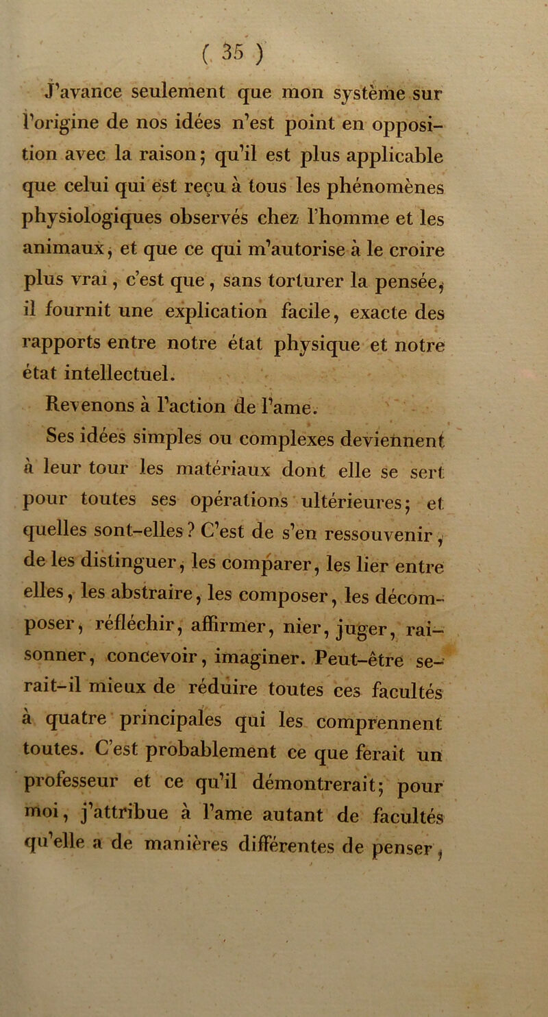 j’avance seulement que mon système sur l’origine de nos idées n’est point en opposi- tion avec la raison ; qu’il est plus applicable que celui qui est reçu à tous les phénomènes physiologiques observés chez l’homme et les animaux * et que ce qui m’autorise à le croire plus vrai, c’est que , sans torturer la pensée, il fournit une explication facile, exacte des rapports entre notre état physique et notre état intellectuel. Revenons à l’action de l’ame. Ses idées simples ou complexes deviennent à leur tour les matériaux dont elle se sert pour toutes ses opérations ultérieures ; et quelles sont-elles ? C’est de s’en ressouvenir, de les distinguer, les comparer, les lier entre elles, les abstraire, les composer, les décom- poser* réfléchir, affirmer, nier, juger, rai- sonner, concevoir, imaginer. Peut-être se- rait-il mieux de réduire toutes ces facultés à quatre principales qui les comprennent toutes. C est probablement ce que ferait un professeur et ce qu’il démontrerait; pour moi, j’attribue à l’ame autant de facultés qu’elle a de manières différentes de penser .