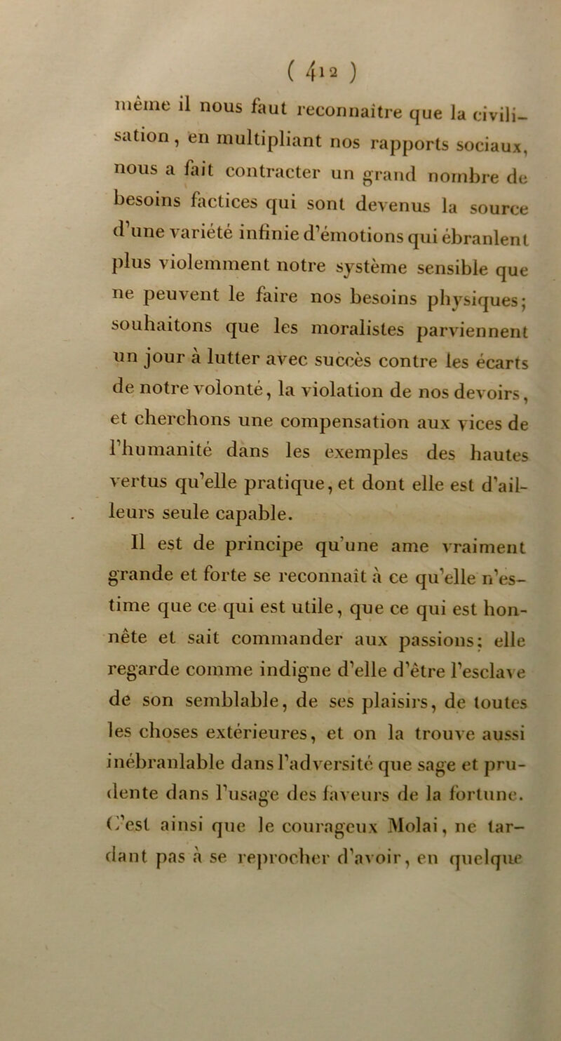 nièiiie il nous faut reconnaître que la civili- sation , en multipliant nos rapports sociaux, nous a fait contracter un grand nombre de besoins factices qui sont devenus la source (1 une variété infinie d’émotions qui ébranlent plus violemment notre système sensible que ne peuvent le faire nos besoins physiques; souhaitons que les moralistes parviennent un jour a lutter avec succès contre les écarts de notre volonté, la violation de nos devoirs, et cherchons une compensation aux vices de l’humanité dans les exemples des hautes vertus qu’elle pratique, et dont elle est d’ail- leurs seule capable. Il est de principe qu'une ame vraiment grande et forte se reconnaît à ce qu’elle n’es- time que ce qui est utile, que ce qui est hon- nête et sait commander aux passions; elle regarde comme indigne d’elle d’être l’esclave de son semblable, de ses plaisirs, de toutes les choses extérieures, et on la trouve aussi inébranlable dans l’adversité que sage et pru- dente dans l’usage des faveurs de la fortune, (fest ainsi que le courageux Molai, ne tar- dant pas à se reprocher d’avoir, en quelque