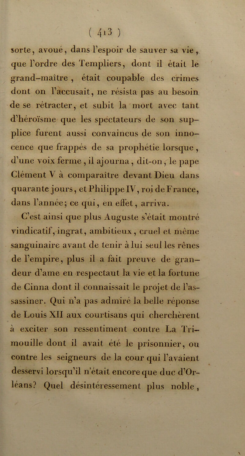 ( 4*3 ) sorte, avoué, dans l’espoir de sauver sa vie , que l’ordre des Templiers, dont il était le grand-maître , était coupable des crimes dont on l’accusait, ne résista pas au besoin de se rétracter, et subit la mort avec tant d’héroïsme que les spectateurs de son sup- plice furent aussi convaincus de son inno- cence que frappés de sa prophétie lorsque, d’une voix ferme , il ajourna, dit-on, le pape Clément V à comparaître devant Dieu dans quarante jours, et Philippe IV, roi de France, dans l’année; ce qui, en effet, arriva. C’est ainsi que plus Auguste s’était montré vindicatif, ingrat, ambitieux, cruel et même sanguinaire avant de tenir à lui seul les rênes de l’empire, plus il a fait preuve de gran- deur d’ame en respectaut la vie et la fortune de Cinna dont il connaissait le projet de l’as- sassiner. Qui n’a pas admiré la belle réponse de Louis XII aux courtisans qui cherchèrent à exciter son ressentiment contre La Tri- mouille dont il avait été le prisonnier, ou contre les seigneurs de la cour qui l’avaient desservi lorsqu’il n était encore que duc d’Or- léans? Quel désintéressement plus noble,