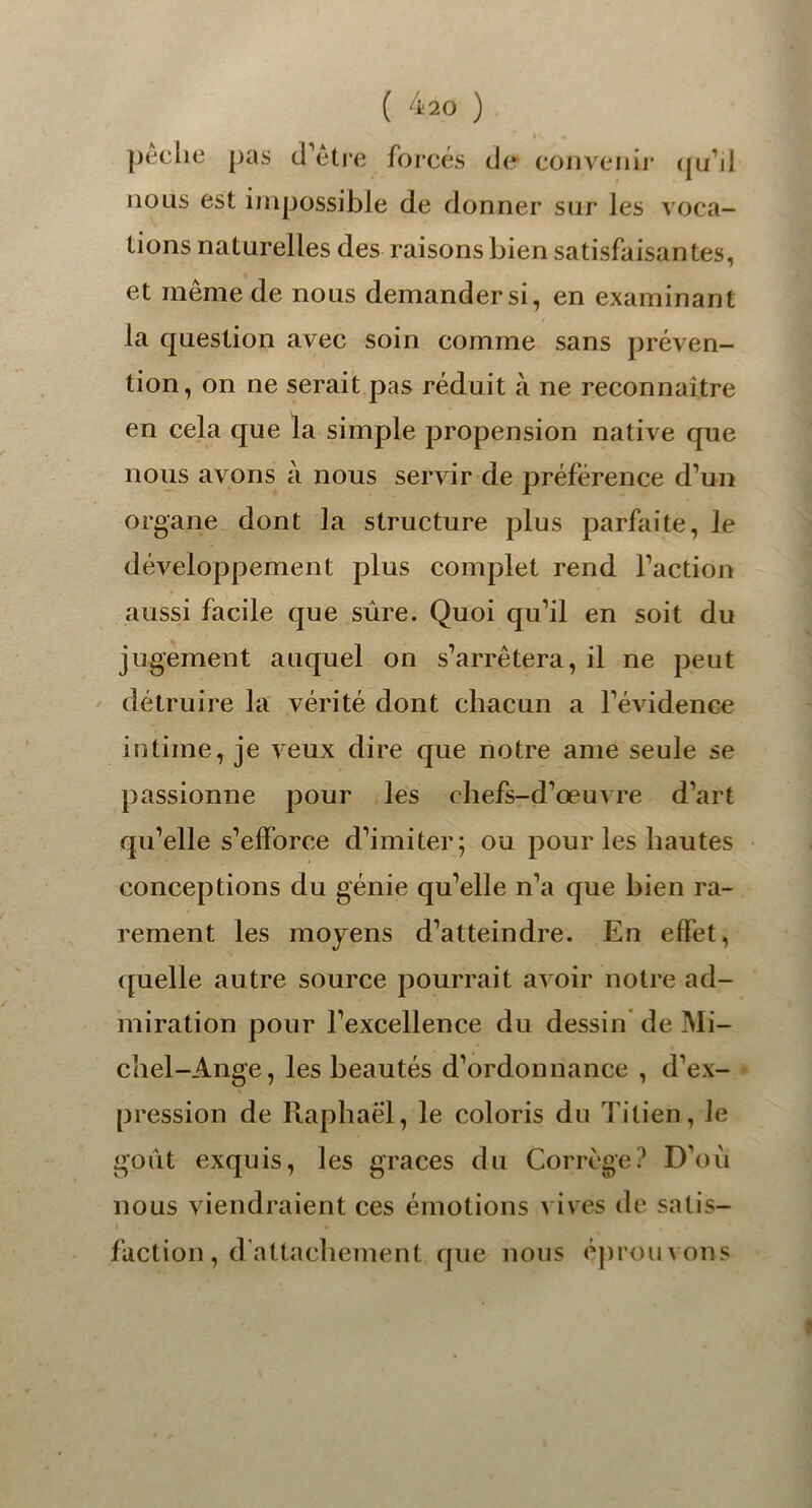 peche pas d’être forcés de convenir qu’il nous est impossible de donner sur les voca- tions naturelles des raisons bien satisfaisantes, et même de nous demander si, en examinant la question avec soin comme sans préven- tion, on ne serait pas réduit à ne reconnaître en cela que la simple propension native que nous avons à nous servir de préférence d’un organe dont la structure plus parfaite, le développement plus complet rend l’action aussi facile que sûre. Quoi qu’il en soit du jugement auquel on s’arrêtera, il ne peut détruire la vérité dont chacun a l’évidence intime, je veux dire que notre ame seule se passionne pour les chefs-d’œuvre d’art qu’elle s’efforce d’imiter; ou pour les hautes conceptions du génie qu’elle n’a que bien ra- rement les moyens d’atteindre. En effet, quelle autre source pourrait avoir notre ad- miration pour l’excellence du dessin de Mi- chel-Ange, les beautés d’ordonnance , d’ex- pression de Raphaël, le coloris du Titien, Je goût exquis, les grâces du Corrcge? D’où nous viendraient ces émotions vives de satis- faction , d’attachement que nous éprouvons l