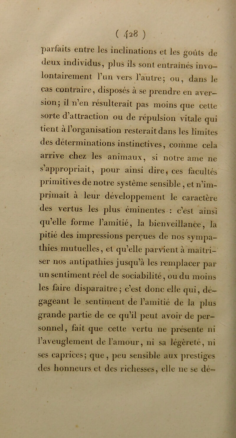 ( 4^8 ) parfaits entre Jes inclinations et les goûts de deux individus, plus ils sont entraînés invo- lontairement l’un vers l’autre; ou, dans le cas contraire, disposés à se prendre en aver- sion; il nen résulterait pas moins que cette sorte d’attraction ou de répulsion vitale qui tient à l’organisation resterait dans les limites des déterminations instinctives, comme cela arrive chez les animaux, si notre ame ne s appropriait, pour ainsi dire^ ces facultés primitives de notre système sensible , et n’im- primait a leur développement le caractère des vertus les plus éminentes : c’est ainsi qu’elle forme l’amitié, la bienveillance, la pitié des impressions perçues de nos sympa- thies mutuelles, et qu’elle parvient à maîtri- ser nos antipathies jusqu’à les remplacer par un sentiment réel de sociabilité, ou du moins les faire disparaître; c’est donc elle qui, dé- gageant le sentiment de l’amitié de la plus grande partie de ce qu’il peut avoir de per- sonnel, fait que cette vertu 11e présente ni l’aveuglement de l’amour, ni sa légèreté, ni ses caprices; que, peu sensible aux prestiges des honneurs et des richesses, elle 11e se dé- j