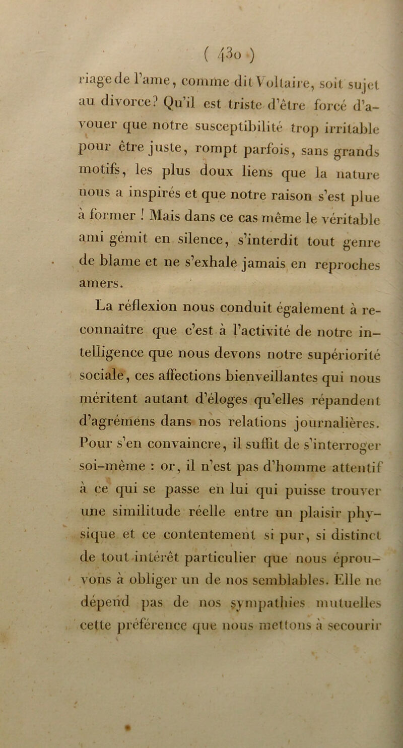 1 iagcde 1 aine, comme dit Y oltaire, soit sujet au divorce? Qu il est triste d’être forcé d’a- 4 ouei que notre susceptibilité trop irritable pour être juste, rompt parfois, sans grands motifs, les plus doux liens que la nature nous a inspirés et que notre raison s’est plue a former ! Mais dans ce cas même le véritable ami gémit en silence, s’interdit tout genre de blâme et ne s’exhale jamais en reproches amers. La réflexion nous conduit également à re- connaître que c’est à l’activité de notre in- telligence que nous devons notre supériorité sociale, ces affections bienveillantes qui nous méritent autant d’éloges qu’elles répandent d’agrémens dans nos relations journalières. Pour s’en convaincre, il suflit de s’interroger soi-même : or, il n’est pas d’homme attentif a ce qui se passe en lui qui puisse trouver une similitude réelle entre un plaisir phy- sique et ce contentement si pur, si distinct de tout intérêt particulier que nous éprou- vons à obliger un de nos semblables. Elle ne dépend pas de nos sympathies mutuelles cette préférence que nous mettons à secourir