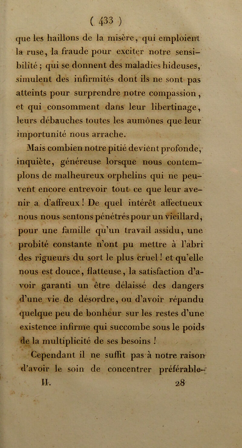 que les haillons de la misère, qui emploient la ruse, la fraude pour exciter notre sensi- bilité ; qui se donnent des maladies hideuses, simulent des infirmités dont ils ne sont pas atteints pour surprendre notre compassion, et qui consomment dans leur libertinage, leurs débauches toutes les aumônes que leur importunité nous arrache. Mais combien notre pitié deviênt profonde, inquiète, généreuse lorsque nous contem- plons de malheureux orphelins qui ne peu- vent encore entrevoir tout ce que leur ave- nir a d’affreux ! De quel intérêt affectueux nous nous sentons pénétrés pour un vieillard^ pour une famille qu’un travail assidu, une probité constante n’ont pu mettre à Fabri des rigueurs du sort le plus cruel ! et qu’elle nous est douce, flatteuse, la satisfaction d’a- voir garanti un être délaissé des dangers » d’une vie de désordre, ou d’avoir répandu quelque peu de bonheur sur les restes d’une existence infirme qui succombe sous le poids de la multiplicité de ses besoins l Cependant il ne suffit pas à notre raison d’avoir le soin de concentrer préférable- II. 28'