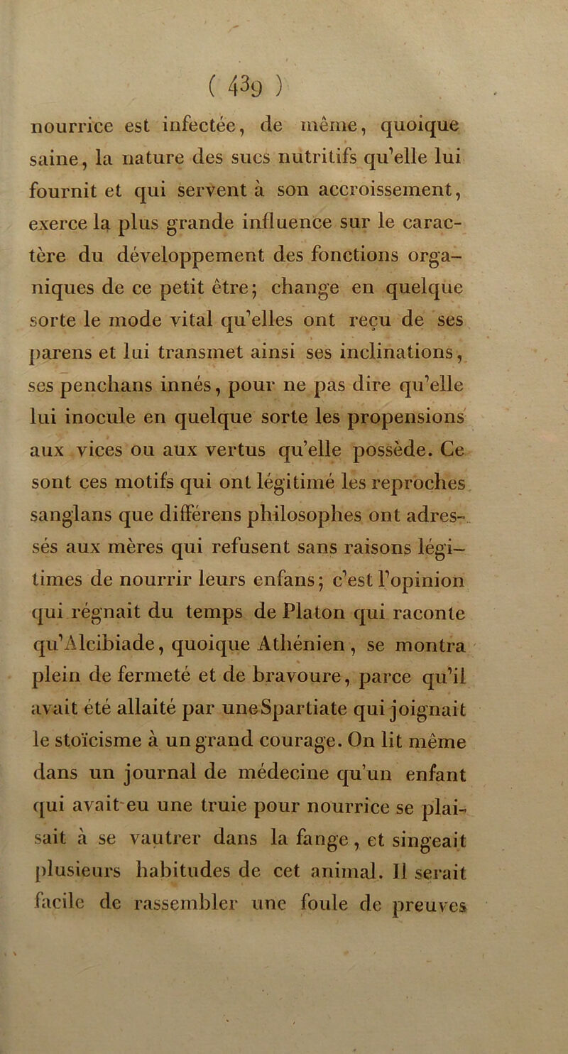 nourrice est infectée, de même, quoique saine, la nature des sucs nutritifs qu’elle lui fournit et qui servent à son accroissement, exerce la plus grande influence sur le carac- tère du développement des fonctions orga- niques de ce petit être; change en quelque sorte le mode vital qu’elles ont reçu de ses parens et lui transmet ainsi ses inclinations, ses penchans innés, pour ne pas dire qu’elle lui inocule en quelque sorte les propensions aux vices ou aux vertus qu’elle possède. Ce sont ces motifs qui ont légitimé les reproches sanglans que différens philosophes ont adres- sés aux mères qui refusent sans raisons légi- times de nourrir leurs enfans ; c’est l’opinion qui régnait du temps de Platon qui raconte qu’Alcibiade, quoique Athénien , se montra plein de fermeté et de bravoure, parce qu’il avait été allaité par uneSpartiate qui joignait le stoïcisme à un grand courage. On lit même dans un journal de médecine qu’un enfant qui avait eu une truie pour nourrice se plai- sait à se vautrer dans la fange, et singeait plusieurs habitudes de cet animal. Il serait facile de rassembler une foide de preuves