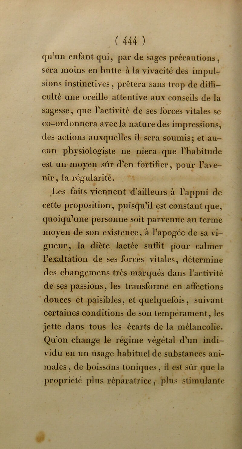 qu’un enfant qui, par de sages précautions , sera moins en butte à la vivacité des impul- sions instinctives, prêtera sans trop de diffi- culté une oreille attentive aux conseils de la sagesse, que l’activité de ses forces vitales se co-ordonnera avec la nature des impressions, des actions auxquelles il sera soumis; et au- cun physiologiste ne niera que l’habitude est un moyen sûr d’en fortifier, pour l’ave- nir, la régularité. Les faits viennent d’ailleurs à l’appui de cette proposition, puisqu’il est constant que, quoiqu’une personne soit parvenue au terme moyen de son existence, à l’apogée de sa vi- gueur, la diète lactée suffit pour calmer l’exaltation de ses forces vitales, détermine des change nie ns très marqués dans l’activité de ses passions, les transforme en affections douces et paisibles, et quelquefois, suivant certaines conditions de son tempérament, les jette dans tous les écarts de la mélancolie. Qu’on change le régime végétal d’un indi- vidu en un usage habituel de substances ani- males , de boissons toniques, il est sûr que la propriété plus réparatrice, plus stimulante