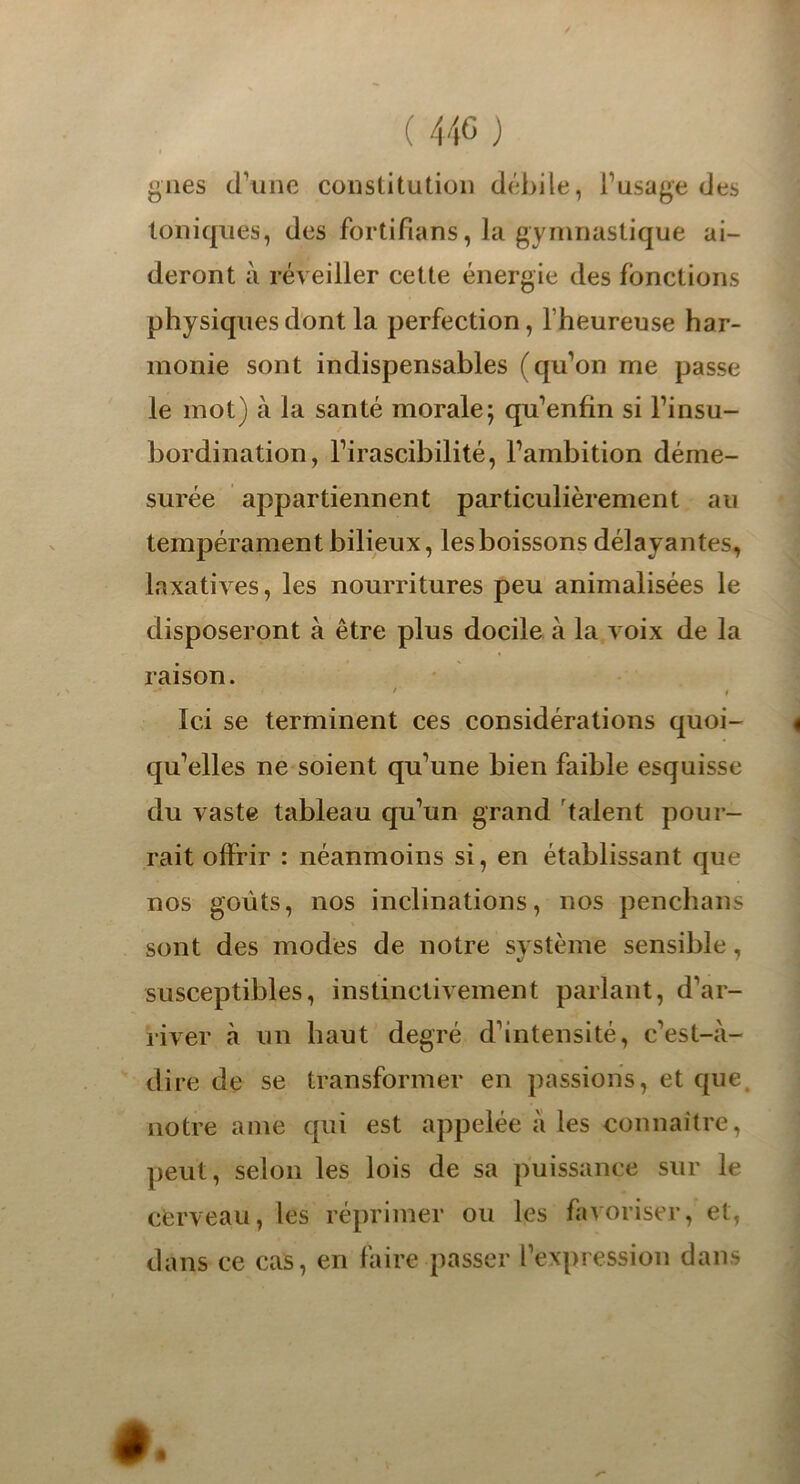 gués d’une constitution débile, l’usage des Ioniques, des fortifians, la gymnastique ai- deront à réveiller cette énergie des fonctions physiques dont la perfection, l’heureuse har- monie sont indispensables (qu’on me passe le mot) à la santé morale; qu’enfin si l’insu- bordination, l’irascibilité, l’ambition déme- surée appartiennent particulièrement au tempérament bilieux, les boissons délayantes, laxatives, les nourritures peu animalisées le disposeront à être plus docile à la voix de la raison. / i Ici se terminent ces considérations quoi- 4 qu’elles ne soient qu’une bien faible esquisse du vaste tableau qu’un grand talent pour- rait offrir : néanmoins si, en établissant que nos goûts, nos inclinations, nos penchans sont des modes de notre système sensible, susceptibles, instinctivement parlant, d’ar- river à un haut degré d’intensité, c’est-à- dire de se transformer en passions, et que notre ame qui est appelée à les connaître, peut, selon les lois de sa puissance sur le cerveau, les réprimer ou les favoriser, et, dans ce cas, en faire passer l’expression dans #.