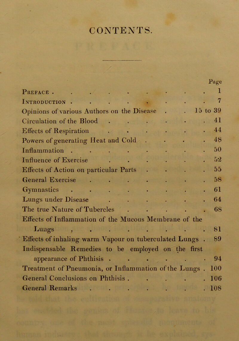 CONTENTS. Page Preface Introduction ........ 7 Opinions of various Authors on the Disease . . 15 to 39 Circulation of the Blood . . . • • .41 Effects of Respiration . . . . . .44 Powers of generating Heat and Cold ... .48 Inflammation ........ 50 Influence of Exercise ...... 52 Effects of Action on particular Parts . . . .55 General Exercise ....... 58 Gymnastics ........ 61 Lungs under Disease . . . . . .64 The true Nature of Tubercles . . . . .68 Effects of Inflammation of the Mucous Membrane of the Lungs . . . . . . . .81 ' Effects of inhaling warm Vapour on tuberculated Lungs . 89 Indispensable Remedies to be employed on the first appearance of Phthisis ..... .94 Treatment of Pneumonia, or Inflammation of the Lungs . 100 General Conclusions on Phthisis . . . . .106 General Remarks ....... 108