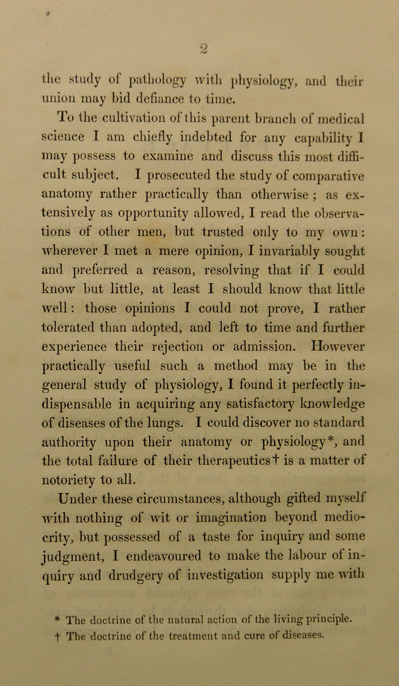 * 2 the study of pathology with physiology, and their union may bid defiance to time. To the cultivation of this parent branch of medical science I am chiefly indebted for any capability I may possess to examine and discuss this most diffi- cult subject. I prosecuted the study of comparative anatomy rather practically than otherwise ; as ex- tensively as opportunity allowed, I read the observa- tions of other men, but trusted only to my own: wherever I met a mere opinion, I invariably sought and preferred a reason, resolving that if I could know but little, at least I should know that little well: those opinions I could not prove, I rather tolerated than adopted, and left to time and further experience their rejection or admission. However practically useful such a method may be in the general study of physiology, I found it perfectly in- dispensable in acquiring any satisfactory knowledge of diseases of the lungs. I could discover no standard authority upon their anatomy or physiology*, and the total failure of their therapeutics t is a matter of notoriety to all. Under these circumstances, although gifted myself with nothing of wit or imagination beyond medio- crity, but possessed of a taste for inquiry and some judgment, I endeavoured to make the labour of in- quiry and drudgery of investigation supply me with * The doctrine of the natural action of the living principle. t The doctrine of the treatment and cure of diseases.