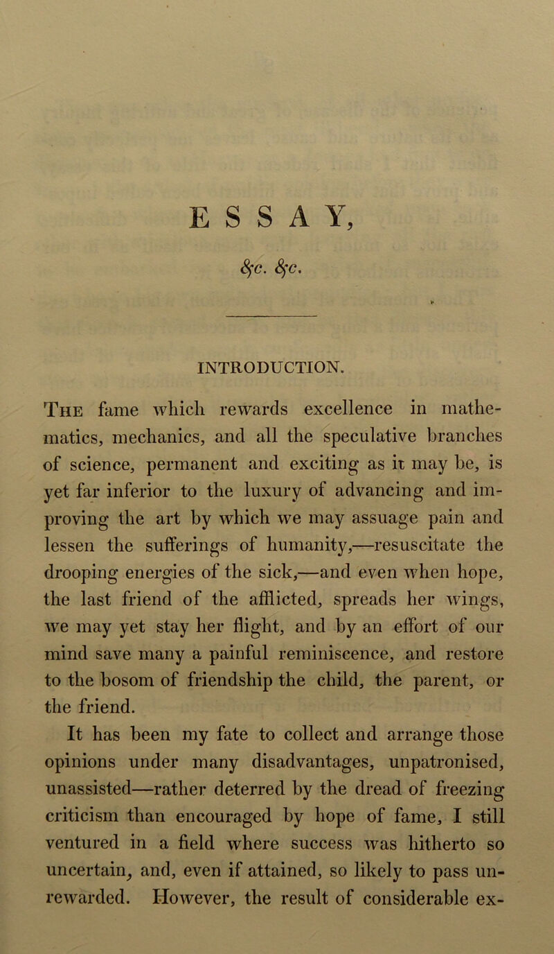 ESSAY, SfC. Sfc, ► INTRODUCTION. The fame which rewards excellence in mathe- matics, mechanics, and all the speculative branches of science, permanent and exciting as it may he, is yet far inferior to the luxury of advancing and im- proving the art by which we may assuage pain and lessen the sufferings of humanity,—resuscitate the drooping energies of the sick,—and even when hope, the last friend of the afflicted, spreads her wings, we may yet stay her flight, and by an effort of our mind save many a painful reminiscence, and restore to the bosom of friendship the child, the parent, or the friend. It has been my fate to collect and arrange those opinions under many disadvantages, unpatronised, unassisted—rather deterred by the dread of freezing criticism than encouraged by hope of fame, I still ventured in a field where success was hitherto so uncertain, and, even if attained, so likely to pass un- rewarded. However, the result of considerable ex-