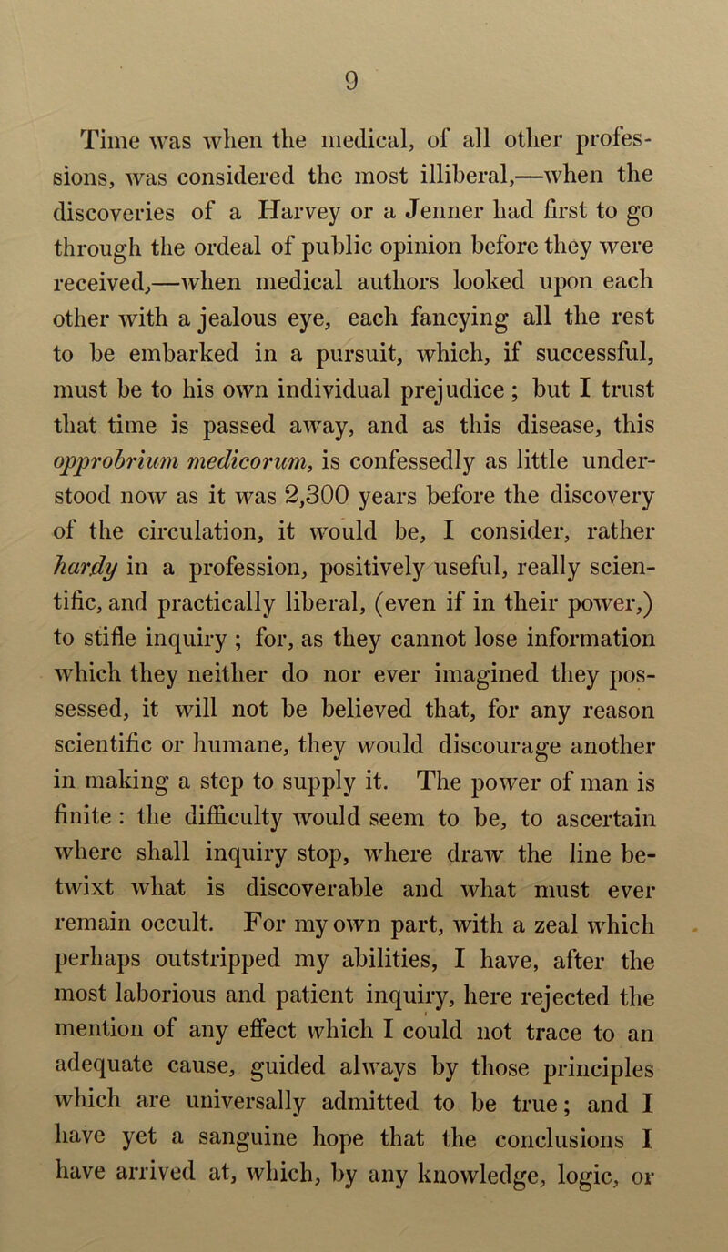 Time was when the medical, of all other profes- sions, was considered the most illiberal,—when the discoveries of a Harvey or a Jenner had first to go through the ordeal of public opinion before they were received,—when medical authors looked upon each other with a jealous eye, each fancying all the rest to be embarked in a pursuit, which, if successful, must be to his own individual prejudice; but I trust that time is passed away, and as this disease, this opprobrium medicorum, is confessedly as little under- stood now as it was 2,300 years before the discovery of the circulation, it would be, I consider, rather hardy in a profession, positively useful, really scien- tific, and practically liberal, (even if in their power,) to stifle inquiry ; for, as they cannot lose information which they neither do nor ever imagined they pos- sessed, it will not be believed that, for any reason scientific or humane, they would discourage another in making a step to supply it. The power of man is finite : the difficulty would seem to be, to ascertain where shall inquiry stop, where draw the line be- twixt what is discoverable and what must ever remain occult. For my own part, with a zeal which perhaps outstripped my abilities, I have, after the most laborious and patient inquiry, here rejected the mention of any effect which I could not trace to an adequate cause, guided always by those principles which are universally admitted to be true; and I have yet a sanguine hope that the conclusions I have arrived at, which, by any knowledge, logic, or