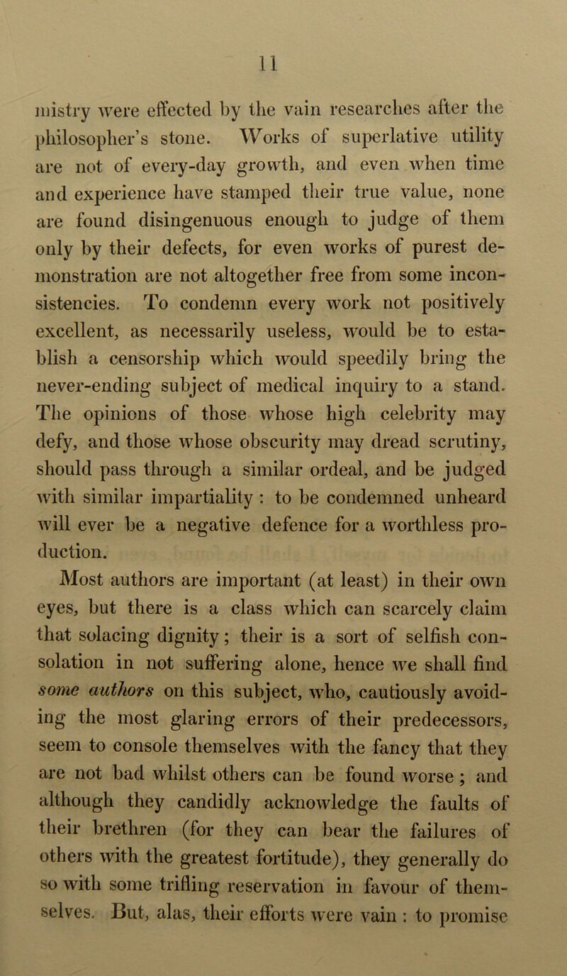 mistry were effected by the vain researches after the philosopher’s stone. Works ol superlative utility are not of every-day growth, and even when time and experience have stamped their true value, none are found disingenuous enough to judge of them only by their defects, for even works of purest de- monstration are not altogether free from some incon- sistencies. To condemn every work not positively excellent, as necessarily useless, would be to esta- blish a censorship which would speedily bring the never-ending subject of medical inquiry to a stand. The opinions of those whose high celebrity may defy, and those whose obscurity may dread scrutiny, should pass through a similar ordeal, and be judged with similar impartiality : to be condemned unheard will ever be a negative defence for a worthless pro- duction. Most authors are important (at least) in their own eyes, but there is a class which can scarcely claim that solacing dignity; their is a sort of selfish con- solation in not suffering alone, hence we shall find some authors on this subject, who, cautiously avoid- ing the most glaring errors of their predecessors, seem to console themselves with the fancy that they are not bad whilst others can be found worse; and although they candidly acknowledge the faults of their brethren (for they can bear the failures of others with the greatest fortitude), they generally do so with some trifling reservation in favour of them- selves. But, alas, their efforts were vain : to promise