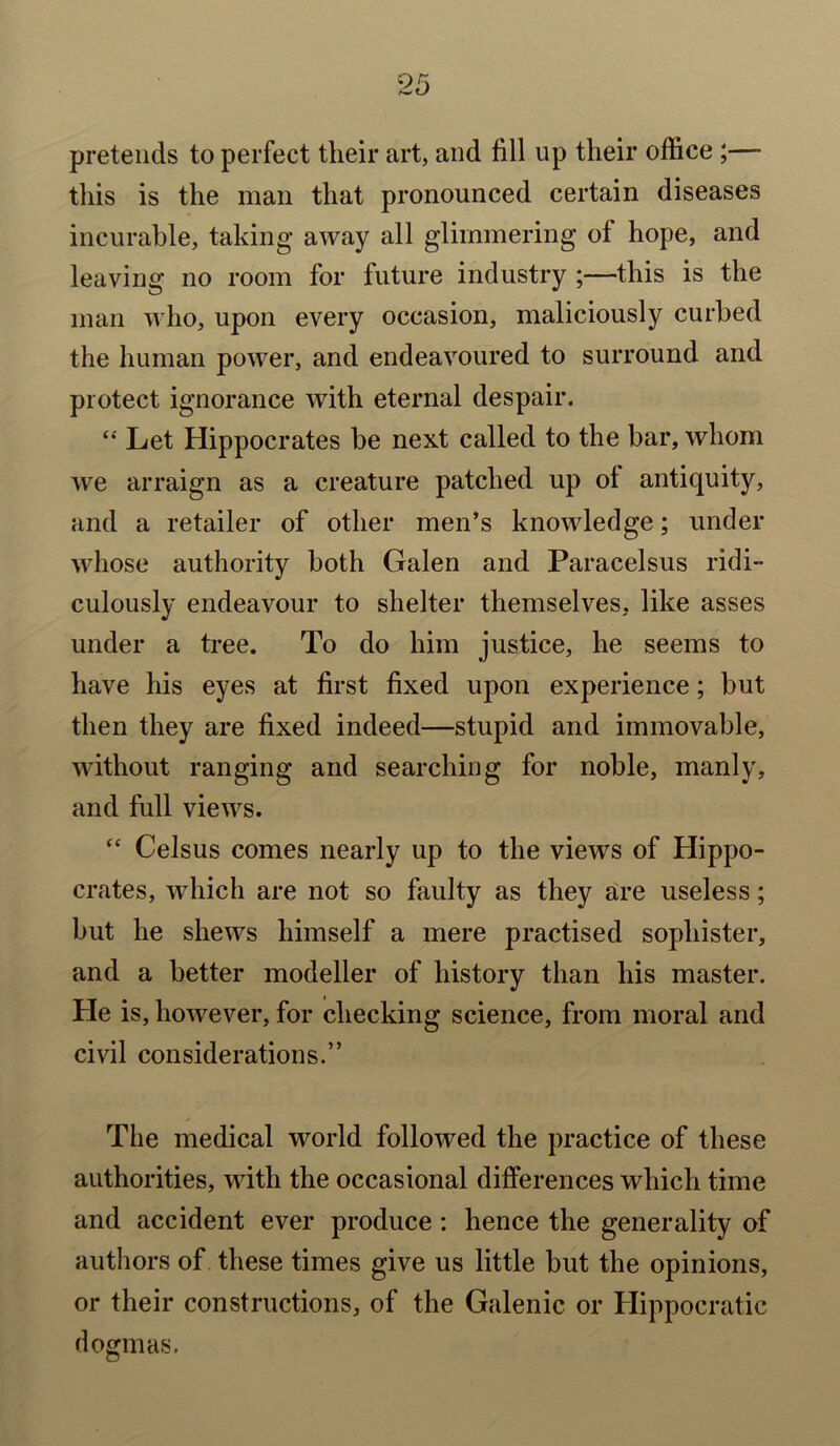 pretends to perfect their art, and fill up their office ;— this is the man that pronounced certain diseases incurable, taking away all glimmering of hope, and leaving no room for future industry ;—this is the man who, upon every occasion, maliciously curbed the human power, and endeavoured to surround and protect ignorance with eternal despair. “ Let Hippocrates be next called to the bar, whom we arraign as a creature patched up ol antiquity, and a retailer of other men’s knowledge; under whose authority both Galen and Paracelsus ridi- culously endeavour to shelter themselves, like asses under a tree. To do him justice, he seems to have his eyes at first fixed upon experience; but then they are fixed indeed—stupid and immovable, without ranging and searching for noble, manly, and full views. “ Celsus comes nearly up to the views of Hippo- crates, which are not so faulty as they are useless; but he shews himself a mere practised sophister, and a better modeller of history than his master. He is, however, for checking science, from moral and civil considerations.” The medical world followed the practice of these authorities, with the occasional differences which time and accident ever produce: hence the generality of authors of these times give us little but the opinions, or their constructions, of the Galenic or Hippocratic dogmas.