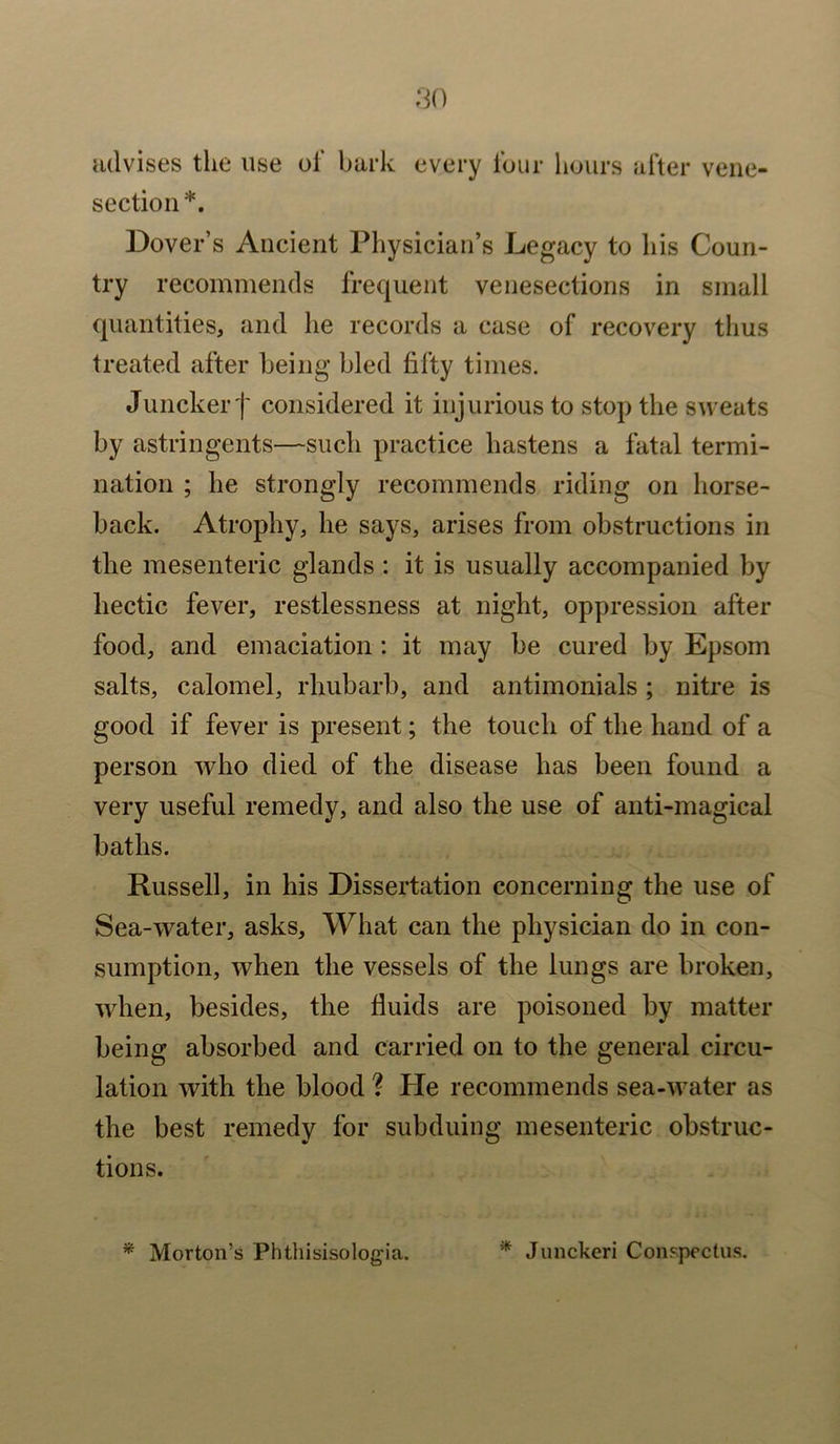 advises the use of bark every four hours after vene- section *. Dover’s Ancient Physician’s Legacy to his Coun- try recommends frequent venesections in small quantities, and he records a case of recovery thus treated after being bled fifty times. Juncker j' considered it injurious to stop the sweats by astringents—such practice hastens a fatal termi- nation ; he strongly recommends riding on horse- back. Atrophy, he says, arises from obstructions in the mesenteric glands : it is usually accompanied by hectic fever, restlessness at night, oppression after food, and emaciation : it may be cured by Epsom salts, calomel, rhubarb, and antimonials ; nitre is good if fever is present; the touch of the hand of a person who died of the disease has been found a very useful remedy, and also the use of anti-magical baths. Russell, in his Dissertation concerning the use of Sea-water, asks. What can the physician do in con- sumption, when the vessels of the lungs are broken, when, besides, the fluids are poisoned by matter being absorbed and carried on to the general circu- lation with the blood ? Pie recommends sea-water as the best remedy for subduing mesenteric obstruc- tions. * Morton’s Phthisisolog'ia. * Junckeri Conspectus.