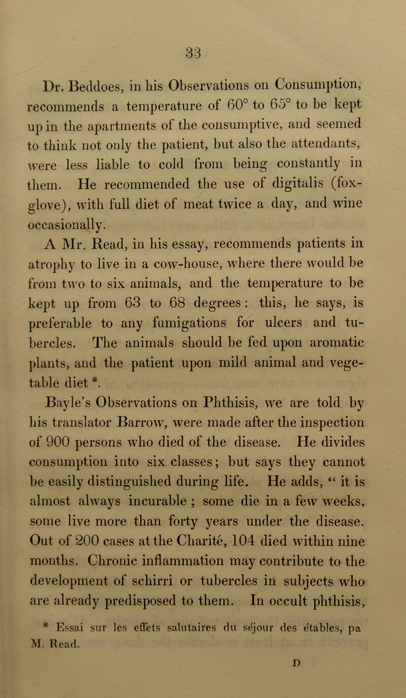 Dr. Beddoes, in his Observations on Consumption, recommends a temperature of 60° to 65° to be kept up in the apartments of the consumptive, and seemed to think not only the patient, but also the attendants, were less liable to cold from being constantly in them. He recommended the use of digitalis (fox- glove), with full diet of meat twice a day, and wine occasionally. A Mr. Read, in his essay, recommends patients in atrophy to live in a cow-house, where there would be from two to six animals, and the temperature to be kept up from 63 to 68 degrees: this, he says, is preferable to any fumigations for ulcers and tu- bercles. The animals should be fed upon aromatic plants, and the patient upon mild animal and vege- table diet *. Bayle’s Observations on Phthisis, we are told by his translator Barrow, were made after the inspection of 900 persons who died of the disease. He divides consumption into six classes; but says they cannot be easily distinguished during life. He adds, “ it is almost always incurable ; some die in a few weeks, some live more than forty years under the disease. Out of 200 cases at the Charite, 104 died within nine months. Chronic inflammation may contribute to the development of schirri or tubercles in subjects who are already predisposed to them. In occult phthisis, * Essai sur les effets salutaires du sejour des etables, pa M. Read. D