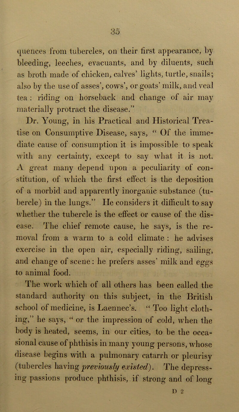 quences from tubercles, on their first appearance, by bleeding, leeches, evacuants, and by diluents, such as broth made of chicken, calves’ lights, turtle, snails; also by the use of asses’, cows’, or goats’ milk, and veal tea : riding on horseback and change of air may materially protract the disease.” Dr. Young, in his Practical and Historical Trea- tise on Consumptive Disease, says, “ Of the imme- diate cause of consumption it is impossible to speak with any certainty, except to say what it is not. A great many depend upon a peculiarity of con- stitution, of which the first effect is the deposition of a morbid and apparently inorganic substance (tu- bercle) in the lungs.” Pie considers it difficult to say whether the tubercle is the effect or cause of the dis- ease. The chief remote cause, he says, is the re- moval from a warm to a cold climate : he advises exercise in the open air, especially riding, sailing, and change of scene: he prefers asses’ milk and eggs to animal food. The work which of all others has been called the standard authority on this subject, in the British school of medicine, is Laennec’s. “ Too light cloth- ing,” he says, “ or the impression of cold, when the body is heated, seems, in our cities, to be the occa- sional cause of phthisis in many young persons, whose disease begins with a pulmonary catarrh or pleurisy (tubercles having 'previously existed). The depress- ing passions produce phthisis, if strong and of long n 2