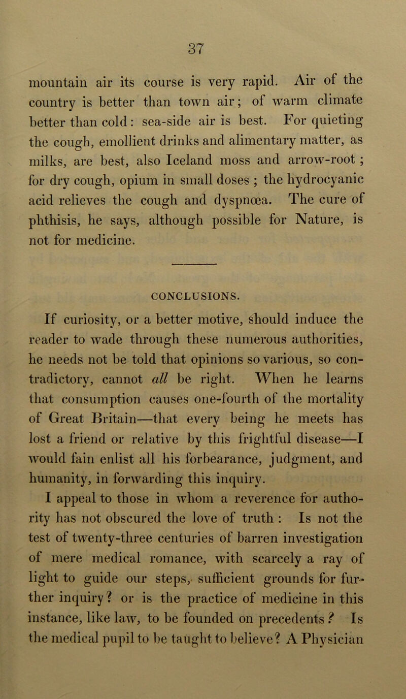 mountain air its course is very rapid. Air of the country is better than town air; of warm climate better than cold : sea-side air is best. For quieting the cough, emollient drinks and alimentary matter, as milks, are best, also Iceland moss and arrow-root ; for dry cough, opium in small doses ; the hydrocyanic acid relieves the cough and dyspnoea. The cure of phthisis, he says, although possible for Nature, is not for medicine. CONCLUSIONS. If curiosity, or a better motive, should induce the reader to wade through these numerous authorities, he needs not be told that opinions so various, so con- tradictory, cannot all be right. When he learns that consumption causes one-fourth of the mortality of Great Britain—that every being he meets has lost a friend or relative by this frightful disease—I would fain enlist all his forbearance, judgment, and humanity, in forwarding this inquiry. I appeal to those in whom a reverence for autho- rity has not obscured the love of truth : Is not the test of twenty-three centuries of barren investigation of mere medical romance, with scarcely a ray of light to guide our steps, sufficient grounds for fur- ther inquiry ? or is the practice of medicine in this instance, like law, to be founded on precedents ? Is the medical pupil to be taught to believe? A Physician
