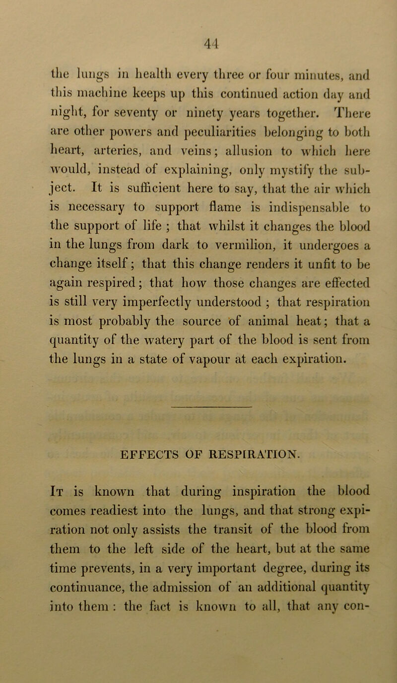 the lungs in health every three or four minutes, and this machine keeps up this continued action day and night, for seventy or ninety years together. There are other powers and peculiarities belonging to both heart, arteries, and veins; allusion to which here would, instead of explaining, only mystify the sub- ject. It is sufficient here to say, that the air which is necessary to support flame is indispensable to the support of life ; that whilst it changes the blood in the lungs from dark to vermilion, it undergoes a change itself; that this change renders it unfit to be again respired; that how those changes are effected is still very imperfectly understood ; that respiration is most probably the source of animal heat; that a quantity of the watery part of the blood is sent from the lungs in a state of vapour at each expiration. EFFECTS OF RESPIRATION. It is known that during inspiration the blood comes readiest into the lungs, and that strong expi- ration not only assists the transit of the blood from them to the left side of the heart, but at the same time prevents, in a very important degree, during its continuance, the admission of an additional quantity into them : the fact is known to all, that any con-