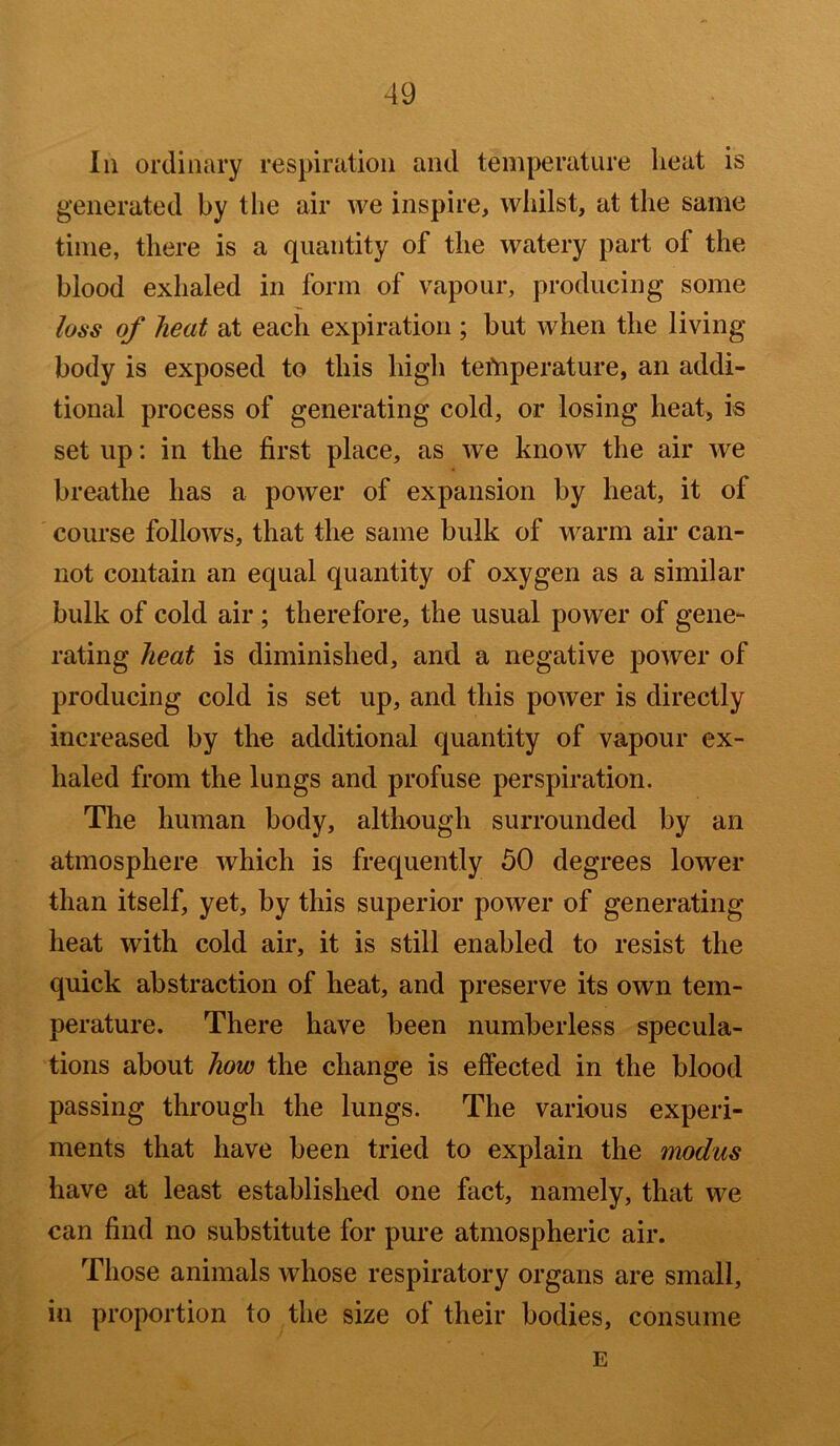 In ordinary respiration and temperature heat is generated by the air we inspire, whilst, at the same time, there is a quantity of the watery part of the blood exhaled in form of vapour, producing some loss of heat at each expiration ; but when the living body is exposed to this high temperature, an addi- tional process of generating cold, or losing heat, is set up: in the first place, as we know the air we breathe has a power of expansion by heat, it of course follows, that the same bulk of warm air can- not contain an equal quantity of oxygen as a similar bulk of cold air ; therefore, the usual power of gene- rating heat is diminished, and a negative power of producing cold is set up, and this power is directly increased by the additional quantity of vapour ex- haled from the lungs and profuse perspiration. The human body, although surrounded by an atmosphere which is frequently 50 degrees lower than itself, yet, by this superior power of generating heat with cold air, it is still enabled to resist the quick abstraction of heat, and preserve its own tem- perature. There have been numberless specula- tions about how the change is effected in the blood passing through the lungs. The various experi- ments that have been tried to explain the modus have at least established one fact, namely, that we can find no substitute for pure atmospheric air. Those animals whose respiratory organs are small, in proportion to the size of their bodies, consume E