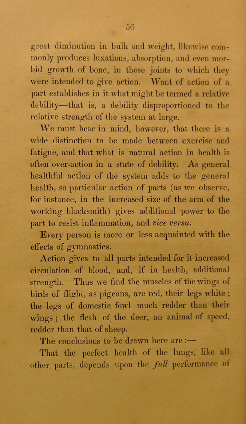 great diminution in bulk and weight, likewise com- monly produces luxations, absorption, and even mor- bid growth of bone, in those joints to which they were intended to give action. Want of action of a part establishes in it what might be termed a relative debility—that is, a debility disproportioned to the relative strength of the system at large. We must bear in mind, however, that there is a wide distinction to be made between exercise and fatigue, and that what is natural action in health is often over-action in a state of debility. As general healthful action of the system adds to the general health, so particular action of parts (as we observe, for instance, in the increased size of the arm of the working blacksmith) gives additional power to the part to resist inflammation, and vice versa. Every person is more or less acquainted with the effects of gymnastics. Action gives to all parts intended for it increased circulation of blood, and, if in health, additional strength. Thus we find the muscles of the wings of birds of flight, as pigeons, are red, their legs white ; the legs of domestic fowl much redder than their wings ; the flesh of the deer, an animal of speed, redder than that of sheep. The conclusions to be drawn here are :— That the perfect health of the lungs, like all other parts, depends upon the full performance of